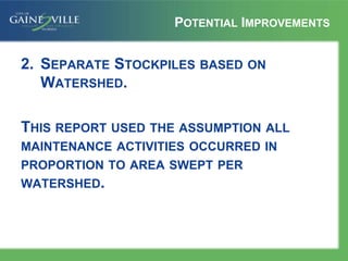 POTENTIAL IMPROVEMENTS
2. SEPARATE STOCKPILES BASED ON
WATERSHED.
THIS REPORT USED THE ASSUMPTION ALL
MAINTENANCE ACTIVITIES OCCURRED IN
PROPORTION TO AREA SWEPT PER
WATERSHED.
 