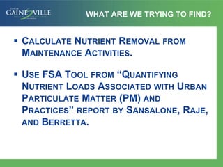 WHAT ARE WE TRYING TO FIND?
 CALCULATE NUTRIENT REMOVAL FROM
MAINTENANCE ACTIVITIES.
 USE FSA TOOL FROM “QUANTIFYING
NUTRIENT LOADS ASSOCIATED WITH URBAN
PARTICULATE MATTER (PM) AND
PRACTICES” REPORT BY SANSALONE, RAJE,
AND BERRETTA.
 