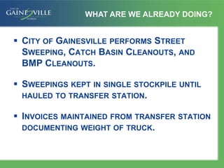  CITY OF GAINESVILLE PERFORMS STREET
SWEEPING, CATCH BASIN CLEANOUTS, AND
BMP CLEANOUTS.
 SWEEPINGS KEPT IN SINGLE STOCKPILE UNTIL
HAULED TO TRANSFER STATION.
 INVOICES MAINTAINED FROM TRANSFER STATION
DOCUMENTING WEIGHT OF TRUCK.
WHAT ARE WE ALREADY DOING?
 