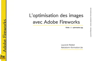 Laurent Mottet - www.nakatomi-formation.be
                  L’optimisation des images
                  	 avec	Adobe Fireworks
Adobe Fireworks



                                    Partie : 2 - optimisation jpg




                                Laurent Mottet
                                Nakatomi-formation.be
 