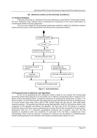 Distributed Web System Performance Improving Forecasting Accuracy
www.ijeijournal.com Page | 43
III. PROPOSED APPROACH FRAMEWORK AND DESIGN
3.1 Problem Definition
Improving forecasting of distributed web-system performance using efficient Turning band method.
We have studied the many methods those are presented for forecasting of web system performance by
considering the different real time applications.
In [1] we have studied the TB geostastical performance prediction method for distributed computer
systems and web systems. Following flowchart with reference this is presented in figure 1.
Figure 1: System Flowchart
3.2 Proposed System Architecture and Algorithms
In this we are presenting the new architecture which is based on two concepts first Turning band
forecasting method which depicted in [1] and another one is Efficient Turning Band which is depicted in [2].
Based on these terminologies below is proposed architecture for predicting the performance in figure 2. As
shown in figure 2, we first collect log data, then apply preprocessing steps like data cleaning, in cleaning process
we remove records where status code is 404 or URL contains images like jpg, png etc. Then apply spatio
temporal prediction , TB algorithm and Efficient turning band algorithm, finally we will perform analysis with
comparison of TB algorithm and efficient TB algorithm. The main idea of the TB method is to perform
simulations along several lines, using a unidimensional covariance function that corresponds to the given three-
dimensional (3-D) one: X, Y directions—geographical coordinates and Z direction—time axis. The TB
algorithm is calculated in cubic time complexity. At each point of the 3-D field, a weighted sum of the
corresponding values of the line processes is assigned. In conclusion, the TB method is a multidimensional
random number generator for the simulation of the spatially correlated random fields [13], [14].
 