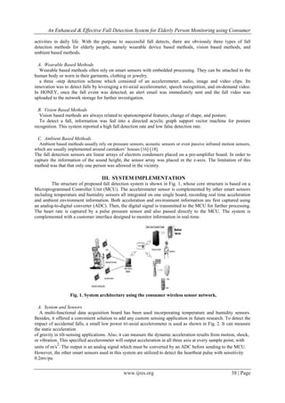 An Enhanced & Effective Fall Detection System for Elderly Person Monitoring using Consumer
www.ijres.org 38 | Page
activities in daily life. With the purpose to successful fall detects, there are obviously three types of fall
detection methods for elderly people, namely wearable device based methods, vision based methods, and
ambient based methods.
A. Wearable Based Methods
Wearable based methods often rely on smart sensors with embedded processing. They can be attached to the
human body or worn in their garments, clothing or jewelry.
a three -step detection scheme which consisted of an accelerometer, audio, image and video clips. Its
innovation was to detect falls by leveraging a tri-axial accelerometer, speech recognition, and on-demand video.
In HONEY, once the fall event was detected, an alert email was immediately sent and the fall video was
uploaded to the network storage for further investigation.
B. Vision Based Methods
Vision based methods are always related to spatiotemporal features, change of shape, and posture.
To detect a fall, information was fed into a directed acyclic graph support vector machine for posture
recognition. This system reported a high fall detection rate and low false detection rate.
C. Ambient Based Methods
Ambient based methods usually rely on pressure sensors, acoustic sensors or even passive infrared motion sensors,
which are usually implemented around caretakers’ houses [16]-[18].
The fall detection sensors are linear arrays of electrets condensers placed on a pre-amplifier board. In order to
capture the information of the sound height, the sensor array was placed in the z-axis. The limitation of this
method was that that only one person was allowed in the vicinity.
III. SYSTEM IMPLEMENTATION
The structure of proposed fall detection system is shown in Fig. 1, whose core structure is based on a
Microprogrammed Controller Unit (MCU). The accelerometer sensor is complemented by other smart sensors
including temperature and humidity sensors all integrated on one single board, recording real time acceleration
and ambient environment information. Both acceleration and environment information are first captured using
an analog-to-digital converter (ADC). Then, the digital signal is transmitted to the MCU for further processing.
The heart rate is captured by a pulse pressure sensor and also passed directly to the MCU. The system is
complemented with a customer interface designed to monitor information in real-time.
Fig. 1. System architecture using the consumer wireless sensor network.
A. System and Sensors
A multi-functional data acquisition board has been used incorporating temperature and humidity sensors.
Besides, it offered a convenient solution to add any custom sensing application in future research. To detect the
impact of accidental falls, a small low power tri-axial accelerometer is used as shown in Fig. 2. It can measure
the static acceleration
of gravity in tilt-sensing applications. Also, it can measure the dynamic acceleration results from motion, shock,
or vibration. This specified accelerometer will output acceleration in all three axis at every sample point, with
units of m/s
2
. The output is an analog signal which must be converted by an ADC before sending to the MCU.
However, the other smart sensors used in this system are utilized to detect the heartbeat pulse with sensitivity
0.2mv/pa.
 
