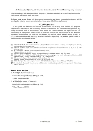 An Enhanced & Effective Fall Detection System for Elderly Person Monitoring using Consumer
www.ijres.org 44 | Page
week monitoring a false positive alarm did not occur. A substantial amount of ADL data was collected which
indicates the system to be stable and robust.
In future work, a new device with lower energy consumption and longer communication distance will be
developed to make the system more suitable for a broad-range of healthcare applications.
VI. CONCLUSION
In this paper, an enhanced fall detection system based on on-body smart sensors was proposed,
implemented, and deployed that successfully detected accidental falls in a consumer home application. By
using information from an accelerometer, smart sensor and cardiotachometer, the impacts of falls can
successfully be distinguished from activities of daily lives reducing the false detection of falls. From the
dataset of 30 participants, it is found that the proposed fall detection system achieved a high accuracy of
97.5%, and the sensitivity and specificity are 96.8% and 98.1% respectfully. The proposed system is ready to
be implemented in a consumer device.
REFERENCES
[1] I. Akyildiz, W. Su, Y. Sankarasubramaniam, and E. Cayirci, “Wireless sensor networks: a survey,” Journal of Computer Networks,
vol. 38, no. 4, pp. 393-422, March 2002.
[2] J. Yick, B. Mukherjee, and D. Ghosal, “Wireless sensor network survey,” Journal of Computer Networks, vol. 52, no. 12, pp. 2292-
2330, Aug. 2008.
[3] K. Kinsella and D. R. Phillips, “Global aging: the challenge of success,”
Population Bulletin, vol. 60, 2005.
[4] Tabulation on the 2010 population census of the people’s republic of China, China Statistics, May 2013, on-line.
[5] S. Demura, S. Shin, S. Takahashi, and S. Yamaji, “Relationships between gait properties on soft surfaces, physical function, and fall
risk for the elderly,” Advances in Aging Research, vol. 2, pp. 57-64, May 2013.
[6] S. R. Lord and J. Dayhew, “Visual risk factors for falls in older people,”
Journal of American Geriatrics Society, vol. 49, no. 5, pp. 508-515, Dec. 2001.
[7] WHO, “The injury chart-book: a graphical overview of the global burden of injury,” Geneva: WHO, pp. 43-50, 2012.
[8] M. Mubashir, L. Shao, and L. Seed, “A survey on fall detection: Principles and approaches,” Neurocomputing, vol. 100, no. 16, pp.
144-152, Jan. 2013.
Details About Authors:
1. R.Rashya, Assistant prof / ECE,
Ponnaiyah Ramajayam College of Engg. & Tech,
Vallam,Thanjavur-613 403
2. M.Sindhuja ,Student, IV Year ECE,
Ponnaiyah Ramajayam College of Engg. & Tech,
Vallam,Thanjavur-613 403
 