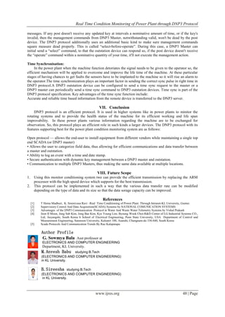 Real Time Condition Monitoring of Power Plant through DNP3 Protocol
www.ijres.org 48 | Page
messages. If any post doesn't receive any updated key at intervals a nominative amount of time, or if the key's
invalid, then the management commands from DNP3 Master, notwithstanding valid, won't be dead by the post
device. The DNP3 protocol additionally uses an additional basic kind to make sure management commands
square measure dead properly. This is called ―select-before-operate‖. During this case, a DNP3 Master can
initial send a ―select‖ command, to that the outstation device can respond so, if the post device doesn't receive
the ―operate‖ command within a nominative quantity of your time, it'll not execute the management action.
Time Synchronisation:
In the power plant when the machine function detoriates the signal needs to be given to the operator so, the
efficient mechanism will be applied to overcome and improve the life time of the machine. At these particular
stages of having chances to get faults the sensors have to be implanted to the machine so it will rise an alarm to
the operator.The time synchronization plays an important factor in sending the correct sync pulse in right time in
DNP3 protocol.A DNP3 outstation device can be configured to send a time sync request to the master or a
DNP3 master can periodically send a time sync command to DNP3 outstation devices. Time sync is part of the
DNP3 protocol specification. Key advantages of the time sync function include:
Accurate and reliable time based information from the remote device is transferred to the DNP3 server.
VII. Conclusion
DNP3 protocol is an efficient protocol. It is used in higher systems like in power plants to minitor the
rotating systems and to provide the health status of the machine for its efficient working and life span
improvability. In these power plants various information regarding the machine are to be exchanged for
observation. So, this protocol plays an efficient role in such kinds a larger devices. The DNP3 protocol with its
features supporting best for the power plant condition monitoring system are as follows:
Open protocol — allows the end-user to install equipment from different vendors while maintaining a single top
end SCADA (or DNP3 master)
• Allows the user to categorize field data, thus allowing for efficient communications and data transfer between
a master and outstation.
• Ability to log an event with a time and date stamp.
• Secure authentication with dynamic key management between a DNP3 master and outstation.
• Communication to multiple DNP3 Masters, thus making the same data available at multiple locations.
VIII. Future Scope
1. Using this monitor conditioning system twe can provide the efficient transmission by replacing the ARM
processor with the high speed device which supports for the best transmission.
2. This protocol can be implemented in such a way that the various data transfer rate can be modified
depending on the type of data and its size so that the data sorage capacity can be improved.
References
[1] T Hema Madhuri, K. Sreenivasa Ravi –Real Time Conditioning of Power Plant Through Intranet-KL University, Guntur.
[2] Supervisiory Control And Data Acquisition(SCADA) Systems by NATIONAL COMUNICATION SYSTEMS
[3] Advantages of the DNP3 Communication Protocol in Water And Waste Water Telemetry Systems by Vishal Prakash
[4] Jeon II Moon, Jung Sub Kim, Jong Bae Kim, Kye Young Lim, Byoung Wook Choi-R&D Center of LG Industrial Systems CO.,
Ltd, Anyangshi, South Korea b School of Electrical Engineering, Penn State University, USA Department of Control and
Measurement Engineering, Sunmoon University, Kalsanri 100, Asanshi, Chungnam-do 336-840, South Korea
[5] Scada Protocols And Communication Trends By Rao Kalapatapu
Author Profile
G. Sowmya Bala Asst professor at
ELECTRONICS AND COMPUTER ENGINEERING
Department, KL University.
M.Anvesh Babu studying B.Tech
(ELECTRONICS AND COMPUTER ENGINEERING)
in KL University.
B.Sireesha studying B.Tech
(ELECTRONICS AND COMPUTER ENGINEERING)
in KL University.
 