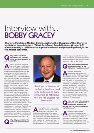 Interview with...
Bobby Gracey
Charlotte Parkinson, Modern Claims, spoke to the Chairman of the Chartered
Institute of Loss Adjusters’ (CILA) Anti-Fraud Special Interest Group (SIG)
about adopting a collaborative approach to fraud and protecting the rights of
the honest consumer.
Q
Why did the Chartered
Institute of Loss Adjusters
(CILA) decide to establish an
Anti-Fraud SIG?
A
The CILA created 11 Special
Interest Groups, including the
Anti-Fraud SIG, in 2005. The
purpose was to enable all members
to be associated with those who are
practising in, and have expertise in,
one of the specialist claims areas.
Today, nearly 450 CILA members are
part of the Anti-Fraud SIG where they
share best practice, seek advice in a
non-competitive environment, access
technical publications and speak to
leaders in the field. The Anti-Fraud
SIG liaises with various industry
groups, including the ABI Anti-Fraud
Committee on benchmarking fraud
performance, the Insurance Fraud
Bureau and working with the police.
In addition, the group responds to the
consultation process of, for example,
the SIA following the introduction of
the Security Industries Act. Internally,
the SIG regularly reviews the CILA exam
syllabus to ensure that the Institute’s
qualifications include the right technical
information on fraud, for example,
legal definitions, relevant case law. The
SIG’s involvement with other industry
qualifications has helped members with
these qualifications to embark on their
qualification journey with the CILA.
Q
Why did you want take the
position as Chairman of the
SIG?
‘Public perceptions about
combating fraud also need
to be addressed, as many
consumers do not believe
that any real progress has
been made’
A
Nearly four years ago, I was
asked to take over from Robin
Wintrip as Chairman of the
SIG. I was delighted and honoured
to do so and jumped at the chance! I
am passionate about fraud so to work
with a fantastic group of professionals
who are also very passionate is a
pleasure. The position of Chairman of
the Anti-Fraud SIG is a voluntary one
which is highly regarded and keeps
me in touch with adjusters and claims
professionals who deal with fraudulent
claims on a day-to-day basis.
Q
How does the SIG liaise with
organisations such as the
ABI’s Anti-Fraud Committee?
A
Working with other
organisations involved with
fraud can be challenging when
sharing best practice and data within
the confines of the data protection
act. The key is to look beyond this
and centre on what’s best for the
customer. Over the past few years,
we have worked on a number of
projects with the ABI’s Anti-Fraud
Committee, such as best practice,
and have developed a good working
relationship with them. In fact, one
of their members is joining our next
SIG meeting, which will be mutually
beneficial to both groups.
Q
How has fraud in the industry
changed since the SIG was
established, and over the
last few years, in light of regulatory/
market changes?
A
Over the past 10 years,
the insurance industry has
improved its general approach
to fraud and has tried to create an
anti-fraud culture from the top down.
There is more executive buy-in as
senior personnel start to acknowledge
the relationship between the cost
MC // Fraud Supplement 2015
11Interview with... Bobby Gracey
 