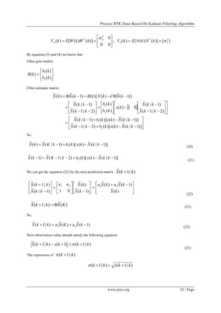 Process RTK Data Based On Kalman Filtering Algorithm
www.ijres.org 42 | Page







00
0
)]()([)(
2
wT
w kWkWEkV

； ][)]()([)( 2
n
T
n kNkNEkV 
By equation (3) and (4) we know that
Filter gain matrix:







)(
)(
)(
2
1
kb
kb
kB
Filter estimate matrix:
 









































)]1|(
~
)()[()2|1(
~
)]1|(
~
)()[()1|(
~
)2|1(
~
)1|(
~
01)(
)(
)(
)2|1(
~
)1|(
~
)]1(
~
)()[()1(
~
)(
~
2
1
2
1
kkSkxkbkkS
kkSkxkbkkS
kkS
kkS
kx
kb
kb
kkS
kkS
kSCkXkBkSkS
So,
)]1|(
~
)()[()1|(
~
)(
~
1  kkSkxkbkKSkS (20)
)]1|(
~
)()[()2|1(
~
)1(
~
2  kkSkxkbkKSkS (21)
We can get the equation (22) by the next prediction matrix )|1(
~
kkS 





 





















)(
~
)1(
~
)(
~
)1(
~
)(
~
01)1|(
~
)|1(
~
2121
kS
kSakSa
kS
kSaa
kkS
kkS
(22)
)(
~
)|1(
~
KSkkS  (23)
So,
)1(
~
)(
~
)|1(
~
21  kSaKSakkS (22)
Next observation value should satisfy the following equation
)|1()1()|1(
~
kkkxkkS  
(23)
The expression of )|1( kk 
)|1()|1( kkkk  
 