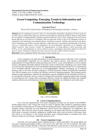 International Journal of Engineering Inventions
e-ISSN: 2278-7461, p-ISSN: 2319-6491
Volume 3, Issue 9 (April 2014) PP: 42-46
www.ijeijournal.com Page | 42
Green Computing: Emerging Trends in Information and
Communication Technology
Amritpal Kaur1
1
(M.tech-ECE, Global Institute of Management and Emerging technologies, Amritsar)
Abstract: Green computing or green IT, refers to environmentally sustainable computing or IT whose goals are
to reduce the use of hazardous materials, maximize energy efficiency during the product's lifetime, and promote
the recyclability or biodegradability of defunct products and factory waste. Green computing is the term used to
denote efficient use of resources in computing. This term generally relates to the use of computing resources in
conjunction with minimizing environmental impact, maximizing economic viability and ensuring social duties.
Green Computing concentrates on energy efficiency, reducing resource consumption and disposing of electronic
waste in a responsible manner. Green computing is the environmentally responsible use of computers and
related resources. Such practices include the implementation of energy-efficient central processing units
(CPUs), servers and peripherals as well as reduced resource consumption and proper disposal of electronic
waste (e-waste). Computers today have become a necessity not only in offices but also at homes.
Keywords: Green computing, EPEAT, Recycling, E-waste, Energy star.
I. Introduction
Green computing is the study and practice of using computing resources efficiently. Green computing
is the environmentally responsible use of computers and related resources. Such practices include the
implementation of energy-efficient central processing units (CPUs), servers and peripherals as well as reduced
resource consumption and proper disposal of electronic waste (e-waste).Green computing is very much similar
to movements like reducing the use of environmentally effecting hazardous materials like CFC’s, promoting the
use of recyclable materials, minimizing use of non-biodegradation materials, encouraging use of sustained
resources. One of the spins off green computing is EPEAT-Electronics Product Environmental Assessment
Tool. EPEAT products serve to increase the efficiency and life of computing products. These products tend to
minimize energy expenditures, minimize the maintenance activities throughout the life of product and allow re-
use of materials. Energy Star served as a kind of voluntary label awarded to computing products that succeeded
in minimizing the use of energy while maximizing efficiency. Energy Star applied to products like computer
monitors, television sets and temperature control device like refrigerators, air conditioners, and similar items.
Fig: 1. Green Computing
II. Green Computing History
One of the first manifestations of the green computing movement was the launch of the ENERGY
STAR program back in 1992. Energy Star served as a kind of voluntary label awarded to computing products
that succeeded in minimizing use of energy while maximizing efficiency. Energy Star applied to products like
computer monitors, television sets and temperature control devices like refrigerators, air conditioners, and
similar items. One of the first results of green computing was the Sleep mode function of computer monitors
which places a consumer's electronic equipment on standby mode when a pre-set period of time passes when
user activity is not detected. As the concept developed, green computing began to encompass thin client
solutions, energy cost accounting, virtualization practices, etc.[1]
III. Green Computing Groups
Currently, one of the popular green computing groups is tactical incremental. This group applies and
uses green computing philosophies mainly to save up on costs rather than save the environment. This green
computing concept emerged naturally as businesses find themselves under pressure to maximize resources in
 