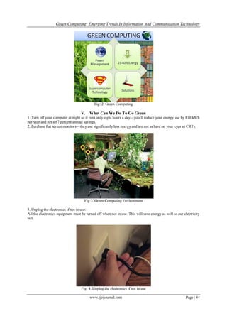 Green Computing: Emerging Trends In Information And Communication Technology
www.ijeijournal.com Page | 44
Fig: 2. Green Computing
V. What Can We Do To Go Green
1. Turn off your computer at night so it runs only eight hours a day—you’ll reduce your energy use by 810 kWh
per year and net a 67 percent annual savings.
2. Purchase flat screen monitors—they use significantly less energy and are not as hard on your eyes as CRTs.
Fig:3. Green Computing Environment
3. Unplug the electronics if not in use:
All the electronics equipment must be turned off when not in use. This will save energy as well as our electricity
bill.
Fig: 4. Unplug the electronics if not in use
 