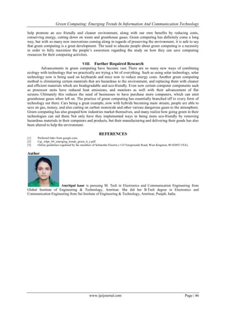 Green Computing: Emerging Trends In Information And Communication Technology
www.ijeijournal.com Page | 46
help promote an eco friendly and cleaner environment, along with our own benefits by reducing costs,
conserving energy, cutting down on waste and greenhouse gases. Green computing has definitely come a long
way, but with so many new innovations coming along in regards of preserving the environment, it is safe to say
that green computing is a great development. The need to educate people about green computing is a necessity
in order to fully maximize the people’s awareness regarding the study on how they can save computing
resources for their computing activities.
VIII. Further Required Research
Advancements in green computing have become vast. There are so many new ways of combining
ecology with technology that we practically are trying a bit of everything. Such as using solar technology, solar
technology now is being used on keyboards and mice now to reduce energy costs. Another green computing
method is eliminating certain materials that are hazardous to the environment, and replacing them with cleaner
and efficient materials which are biodegradable and eco-friendly. Even now certain computer components such
as processor units have reduced heat emissions, and monitors as well with their advancement of flat
screens. Ultimately this reduces the need of businesses to have purchase more computers, which can emit
greenhouse gases when left on. The practice of green computing has essentially branched off to every form of
technology out there. Cars being a great example, now with hybrids becoming main stream, people are able to
save on gas, money, and also cutting on carbon monoxide and other various dangerous gases to the atmosphere.
Green computing has also grasped how industries market themselves, and many realize how going green in their
technologies can aid them. Not only have they implemented ways in being more eco-friendly by removing
hazardous materials in their computers and products, but their manufacturing and delivering their goods has also
been altered to help the environment.
REFERENCES
[1] Preferred links from google.com.
[2] Cgi_whpr_84_emerging_trends_green_it_e.pdf.
[3] Online guidelines regulated by the members of Schneider Electric.( 132 Fairgrounds Road, West Kingston, RI 02892 USA).
Author
Amritpal kaur is pursuing M. Tech in Electronics and Communication Engineering from
Global Institute of Engineering & Technology, Amritsar. She did her B.Tech degree in Electronics and
Communication Engineering from Sai Institute of Engineering & Technology, Amritsar, Punjab, India.
 
