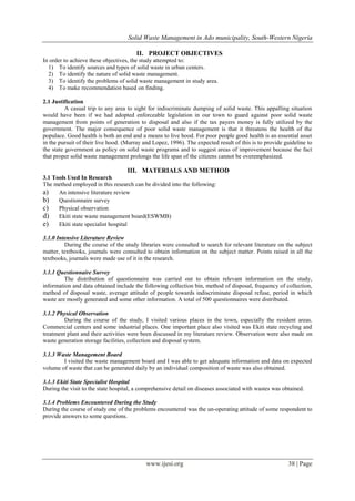 Solid Waste Management in Ado municipality, South-Western Nigeria
II. PROJECT OBJECTIVES
In order to achieve these objectives, the study attempted to:
1) To identify sources and types of solid waste in urban centers.
2) To identify the nature of solid waste management.
3) To identify the problems of solid waste management in study area.
4) To make recommendation based on finding.
2.1 Justification
A casual trip to any area to sight for indiscriminate dumping of solid waste. This appalling situation
would have been if we had adopted enforceable legislation in our town to guard against poor solid waste
management from points of generation to disposal and also if the tax payers money is fully utilized by the
government. The major consequence of poor solid waste management is that it threatens the health of the
populace. Good health is both an end and a means to live hood. For poor people good health is an essential asset
in the pursuit of their live hood. (Murray and Lopez, 1996). The expected result of this is to provide guideline to
the state government as policy on solid waste programs and to suggest areas of improvement because the fact
that proper solid waste management prolongs the life span of the citizens cannot be overemphasized.

III. MATERIALS AND METHOD
3.1 Tools Used In Research
The method employed in this research can be divided into the following:
a) An intensive literature review
b) Questionnaire survey
c) Physical observation
d) Ekiti state waste management board(ESWMB)
e) Ekiti state specialist hospital
3.1.0 Intensive Literature Review
During the course of the study libraries were consulted to search for relevant literature on the subject
matter, textbooks, journals were consulted to obtain information on the subject matter. Points raised in all the
textbooks, journals were made use of it in the research.
3.1.1 Questionnaire Survey
The distribution of questionnaire was carried out to obtain relevant information on the study,
information and data obtained include the following collection bin, method of disposal, frequency of collection,
method of disposal waste, average attitude of people towards indiscriminate disposal refuse, period in which
waste are mostly generated and some other information. A total of 500 questionnaires were distributed.
3.1.2 Physical Observation
During the course of the study, I visited various places in the town, especially the resident areas.
Commercial centers and some industrial places. One important place also visited was Ekiti state recycling and
treatment plant and their activities were been discussed in my literature review. Observation were also made on
waste generation storage facilities, collection and disposal system.
3.1.3 Waste Management Board
I visited the waste management board and I was able to get adequate information and data on expected
volume of waste that can be generated daily by an individual composition of waste was also obtained.
3.1.3 Ekiti State Specialist Hospital
During the visit to the state hospital, a comprehensive detail on diseases associated with wastes was obtained.
3.1.4 Problems Encountered During the Study
During the course of study one of the problems encountered was the un-operating attitude of some respondent to
provide answers to some questions.

www.ijesi.org

38 | Page

 