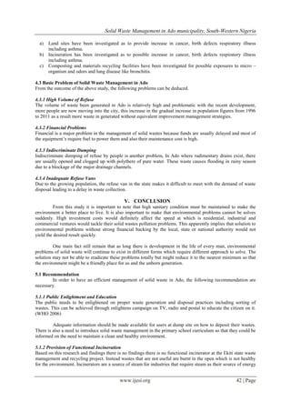 Solid Waste Management in Ado municipality, South-Western Nigeria
a)

Land sites have been investigated as to provide increase in cancer, birth defects respiratory illness
including asthma.
b) Incineration has been investigated as to possible increase in cancer, birth defects respiratory illness
including asthma.
c) Composting and materials recycling facilities have been investigated for possible exposures to micro –
organism and odors and lung disease like bronchitis.
4.3 Basic Problem of Solid Waste Management in Ado
From the outcome of the above study, the following problems can be deduced.
4.3.1 High Volume of Refuse
The volume of waste been generated in Ado is relatively high and problematic with the recent development,
more people are now moving into the city, this increase in the gradual increase in population figures from 1996
to 2011 as a result more waste in generated without equivalent improvement management strategies.
4.3.2 Financial Problems
Financial is a major problem in the management of solid wastes because funds are usually delayed and most of
the equipment’s require fuel to power them and also their maintenance cost is high.
4.3.3 Indiscriminate Dumping
Indiscriminate dumping of refuse by people is another problem, In Ado where rudimentary drains exist, there
are usually opened and clogged up with polythere of pure water. These waste causes flooding in rainy season
due to a blockage of the major drainage channels.
4.3.4 Inadequate Refuse Vans
Due to the growing population, the refuse van in the state makes it difficult to meet with the demand of waste
disposal leading to a delay in waste collection.

V. CONCLUSION
From this study it is important to note that high sanitary condition must be maintained to make the
environment a better place to live. It is also important to make that environmental problems cannot be solves
suddenly. High investment costs would definitely affect the speed at which is residential, industrial and
commercial ventures would tackle their solid wastes pollution problems. This apparently implies that solution to
environmental problems without strong financial backing by the local, state or national authority would not
yield the desired result quickly.
One main fact still remain that as long there is development in the life of every man, environmental
problems of solid waste will continue to exist in different forms which require different approach to solve. The
solution may not be able to eradicate these problems totally but might reduce it to the nearest minimum so that
the environment might be a friendly place for us and the unborn generation.
5.1 Recommendation
In order to have an efficient management of solid waste in Ado, the following recommendation are
necessary.
5.1.1 Public Enlightment and Education
The public needs to be enlightened on proper waste generation and disposal practices including sorting of
wastes. This can be achieved through enlightens campaign on TV, radio and postal to educate the citizen on it.
(WHO 2006)
Adequate information should be made available for users at dump site on how to deposit their wastes.
There is also a need to introduce solid waste management in the primary school curriculum so that they could be
informed on the need to maintain a clean and healthy environment.
5.1.2 Provision of Functional Incineration
Based on this research and findings there is no findings there is no functional incinerator at the Ekiti state waste
management and recycling project. Instead wastes that are not useful are burnt in the open which is not healthy
for the environment. Incinerators are a source of steam for industries that require steam as their source of energy

www.ijesi.org

42 | Page

 