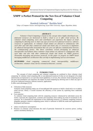 International Journal of Computational Engineering Research||Vol, 03||Issue, 10||

XMPP A Perfect Protocol for the New Era of Volunteer Cloud
Computing
Kamlesh Lakhwani 1, Ruchika Saini1
1

(Dept. of Computer Science and Engineering, Gyan Vihar University, Jaipur, Rajasthan, India)

ABSTRACT:
Volunteer Cloud Computing is based on the concept where highly distributed nondedicated resources are harnessed to build a cloud so as to offer cloud services. By
volunteer cloud computing, users and contributors can experience the impact of cloud
computing by allowing users to share any type of services be it physical resources, software
resources or applications. As volunteer clouds entities are allowed to communicate with
each other and with other commercial clouds and clients also, it’s necessary to implement
an enhanced interoperable environment that can carry out effective communication between
the communicating parties. This thesis contributes toward developing an enhanced
interoperable environment where volunteer cloud entities are allowed to communicate with
each other and also with other commercial clouds and clients via XMPP protocol
(Extensible messaging and presence protocol). In this paper we propose an XMPP based
messaging middleware architecture that can help in implementing such an environment
KEYWORDS: cloud computing, commercial cloud, interoperability,
architecture, volunteer cloud, Service oriented architecture, security.

middleware

1. INTRODUCTION
The concepts of cloud computing and volunteer computing are combined to form volunteer cloud
computing. In volunteer cloud computing idle or non-dedicated resources [1] that are not designed to be cloud
infrastructure are harnessed so as to provide cloud capabilities or services. By volunteer cloud computing [2] [3]
[4] users and contributors can experience the impact of cloud computing by allowing users to share any type of
service be it physical resources, software resources, applications.
It offers some advantages [3] [5]:







Utilization of idle resources:
Volunteer cloud computing makes use of non-dedicated idle resources to build a cloud and so as to deploy
cloud services. Hence, it overall increases the efficiency of the system by exploiting these underused
resources.
Cost reduction :
As volunteer cloud computing deals with the computing resources volunteered by individuals across the
world, it prevents the organization, scientists and researchers from making any kind of investment in the
resources. So it eliminates the requirement to have dedicated resources, as volunteer computing resources
altogether generate a massive computing power which is sufficient to fulfill the needs and requirements of
the projects and business.
reduce overall power consumption:
Presence of volunteer cloud decreases the need of particular framework for excessive power, cooling
systems and battery backup etc.

||Issn 2250-3005 ||

||October||2013||

Page 45

 