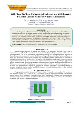 International Journal of Computational Engineering Research||Vol, 03||Issue, 10||

Wide Band W-Shaped Microstrip Patch Antenna With Inverted
U-Slotted Ground Plane For Wireless Applications
1

M. V. Annapurna, 2Ch. Vijay Sekhar Babu
1

Student, M.Tech, Department of ECE, SRK
Assistant Professor, Department of ECE, SRK

2

ABSTRACT:
In this paper, a Wide Band antenna with W-shaped patch prototyped on FR4 Substrate is
proposed and analyzed. The antenna is fed by co-axial probe with an impedance matching of 50 ohms. A
parametric study is performed by varying the feed location and the variations in Return Loss are
observed. The simulation results of the parameters like VSWR, Return loss, Radiation pattern etc.,
satisfied the theoretical conditions. An Impedance Bandwidth if 24.5% (9.55 GHz - 12.18 GHz) is
obtained with a ground plane having multiple inverted U-shaped slots. The model is analyzed using
Finite Element Method based Ansoft High Frequency Structure Simulator v.13.

INDEX TERMS: Co-axial feed, Impedance Bandwidth, Wide Band and VSWR.
I. INTRODUCTION
Microstrip Patch antennas are widely used because of its advantages like Low Profile, Ease of
installation, Low weight etc., but a drawback is narrow bandwidth. Many techniques are introduced to overcome
narrow bandwidth. One of the techniques is using parasitic elements [1]. Another technique is utilization of
thick substrates with less dielectric constant [2]. Because of large inductance introduced by increased length of
probe feed, it also not achieved more bandwidth. By using stacked patches, enhancement in bandwidth is
obtained but has a complexity in fabrication. The addition of U-shaped slots and L-shaped probes increased the
impedance bandwidth [3-4]. The use of various impedance matching and feeding techniques [5] and slot
antenna geometry [6] also improved the bandwidth of microstrip patch antennas. With the rapid development of
Wireless communications, slotted single patch antennas with wide bandwidth have gained more importance.
A single layer microstrip patch antenna is designed for wideband applications. The proposed antenna is
simulated using Finite Element method based High Frequency Structure Simulator version 13. The simulated
results are par to the theoretical results.
II. ANTENNA DESIGN
The proposed antenna has dimensions of 32mm x 32mm x 1.6mm. It is prototyped on FR4 substrate of
with dielectric constant, εr = 4.4 and fed by Co-axial probe having an impedance of 50ohms. The proposed
antenna model is shown in Figure 1. The model consists of a W shaped patch with equal arms of length 20mm.
Inverted U-shaped slots are made on ground plane which has arm length of 5mm. To increase the bandwidth of
the antenna, nine Inverted U-shaped slots are used.

Figure 1: Proposed W-shaped Antenna Model
||Issn 2250-3005 ||

||October||2013||

Page 31

 
