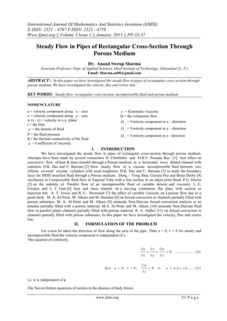 International Journal Of Mathematics And Statistics Invention (IJMSI)
E-ISSN: 2321 – 4767 P-ISSN: 2321 - 4759
Www.Ijmsi.org || Volume 3 Issue 1 || January. 2015 || PP-33-37
www.ijmsi.org 33 | P a g e
Steady Flow in Pipes of Rectangular Cross-Section Through
Porous Medium
Dr. Anand Swrup Sharma
Associate Professor, Dept. of Applied Sciences, Ideal Institute of Technology, Ghaziabad (U. P.)
Email: Sharma.as09@gmail.com
ABSTRACT : In this paper we have investigated the steady flow in pipes of rectangular cross-section through
porous medium. We have investigated the velocity, flux and vortex line.
KEY WORDS: Steady flow, rectangular cross-section, incompressible fluid and porous medium.
NOMENCLATURE
u = velocity component along x – axis
v = velocity component along y – axis
w (x , y) = velocity in x-y plane
t = the time
 = the density of fluid
P = the fluid pressure
K= the thermal conductivity of the fluid
 = Coefficient of viscosity
 = Kinematic viscosity
Q = the volumetric flow
x
 = Vorticity component in x – direction
y
 = Vorticity component in y – direction
z
 = Vorticity component in z - direction
I. INTRODUCTION
We have investigated the steady flow in pipes of rectangular cross-section through porous medium.
Attempts have been made by several researchers D. Chittibabu and D.R.V. Prasada Rao [1] Sort effect on
convective flow of heat & mass transfer through a Porous medium in a horizontal wavy dilated channel with
radiation. D.K. Das and U. Barman [2] Slow steady flow of a viscous incompressible fluid between two
infinite co-axial circular cylinders with axial roughness. D.K. Das and U. Barman [3] to study the boundary
layer for MHD stratified fluid through a Porous medium. Dong – Yong Shui, Grassia Pau and Brian Derby [4]
oscillatory in Compressible fluid flow in Tapered Tube with a free surface in an inkjet print Head. P.G. Drazin
[5] on the stability of Parallel flow of an incompressible fluid of variable density and viscosity. L. E.
Ericken and L. T. Fant [6] heat and mass transfer on a moving continuous flat plate with suction or
Injection Ind. A. T. Eswar and B. C. Bommiah [7] the affect of variable viscosity on Laminar flow due to a
point shrik. M. A. Al-Nimr, M. Alkam and M. Hamdan [8] on forced convection in channels partially filled with
porous substrates. M. A. Al-Nimr and M. Alkam [9] unsteady Non-Darcian forced convection analysis in an
annulus partially filled with a porous material. M.A. Al-Nimr and M. Alkam [10] unsteady Non-Darcian fluid
flow in parallel plates channels partially filled with porous material. R. A. Alpher [11] on forced convection in
channels partially filled with porous substrates. In this paper we have investigated the velocity, flux and vortex
line.
II. FORMULATION OF THE PROBLEM
Let z-axis be taken the direction of flow along the axis of the pipe. Then u = 0, v = 0 for steady and
incompressible fluid the velocity component is independent of z.
The equation of continuity.
0 ..................(1)
u v w
x y z
  
  
  
 0, 0 , 0 , .......(2 )
w
B u t u v w w x y
z

    

i.e. w is independent of z
The Navier-Stokes equations of motion in the absence of body forces.
 