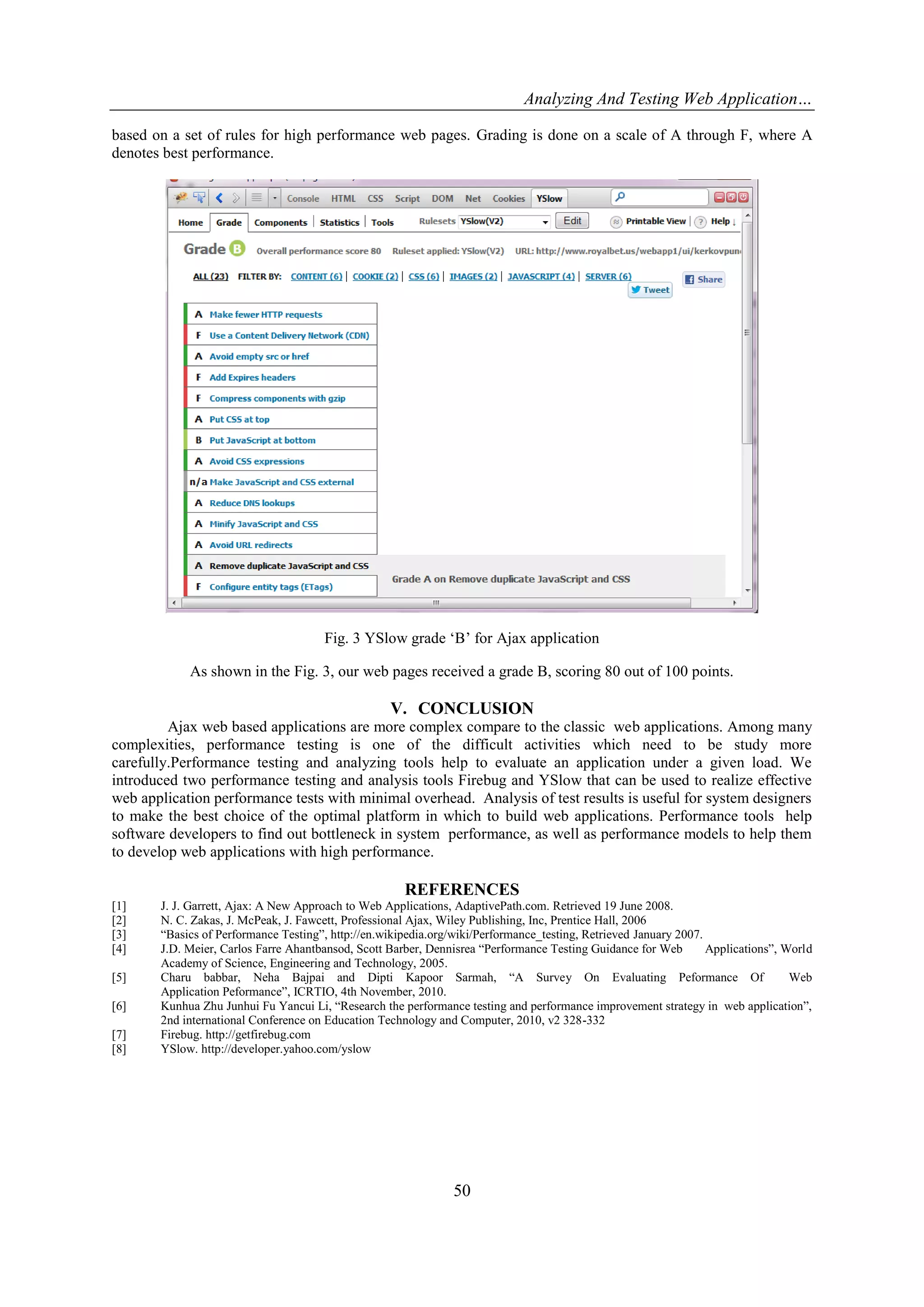 Analyzing And Testing Web Application…
based on a set of rules for high performance web pages. Grading is done on a scale of A through F, where A
denotes best performance.

Fig. 3 YSlow grade „B‟ for Ajax application
As shown in the Fig. 3, our web pages received a grade B, scoring 80 out of 100 points.

V. CONCLUSION
Ajax web based applications are more complex compare to the classic web applications. Among many
complexities, performance testing is one of the difficult activities which need to be study more
carefully.Performance testing and analyzing tools help to evaluate an application under a given load. We
introduced two performance testing and analysis tools Firebug and YSlow that can be used to realize effective
web application performance tests with minimal overhead. Analysis of test results is useful for system designers
to make the best choice of the optimal platform in which to build web applications. Performance tools help
software developers to find out bottleneck in system performance, as well as performance models to help them
to develop web applications with high performance.

REFERENCES
[1]
[2]
[3]
[4]
[5]
[6]
[7]
[8]

J. J. Garrett, Ajax: A New Approach to Web Applications, AdaptivePath.com. Retrieved 19 June 2008.
N. C. Zakas, J. McPeak, J. Fawcett, Professional Ajax, Wiley Publishing, Inc, Prentice Hall, 2006
“Basics of Performance Testing”, http://en.wikipedia.org/wiki/Performance_testing, Retrieved January 2007.
J.D. Meier, Carlos Farre Ahantbansod, Scott Barber, Dennisrea “Performance Testing Guidance for Web
Applications”, World
Academy of Science, Engineering and Technology, 2005.
Charu babbar, Neha Bajpai and Dipti Kapoor Sarmah, “A Survey On Evaluating Peformance Of
Web
Application Peformance”, ICRTIO, 4th November, 2010.
Kunhua Zhu Junhui Fu Yancui Li, “Research the performance testing and performance improvement strategy in web application”,
2nd international Conference on Education Technology and Computer, 2010, v2 328-332
Firebug. http://getfirebug.com
YSlow. http://developer.yahoo.com/yslow

50

 