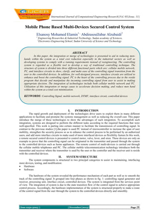 International Journal of Computational Engineering Research||Vol, 03||Issue, 11||

Mobile Phone Based Multi-Devices Secured Control System
Elsanosy Mohamed Elamin1 , AbdirasoulJabar Alzubaidi2
1

Engineering Researches & Industrial Technology, Sudan academy of Sciences,
Electronics Engineering School, Sudan University of Science and Technology

2

ABSTRACT
In this paper, the integration or merge of technologies is presented to aid in reducing menhands within the system as a total cost reduction especially in the industrial sectors as well as
developing systems to comply with a running requirements instead of reengineering. The controlling
system is regarded as a flexible tool to develop a way of traditional controlling technique. The
structure of system is divided into three different functional parts which are: cellular mobile network,
PC, and interface circuits to show, clarify, and make ease of the controlling signal transition from the
user to the controlled devices. In addition, for well-designed process, interface circuits are utilized to
enhance and boost the controlling signal. PC is the heart of the controlling process due to the reside
program that decode and manipulate the incoming controlling signal from user to assist in making
appropriate decision. The integration of technologies include both cellular mobile network and PC.
Utilization of this integration or merge cause to accelerate decision making, and reduce men hand
within the system as a total cost minimization.

KEYWORDS: Controlling Signal, mobile network, DTMF, interface circuit, controlled devices

I.

INTRODUCTION

The rapid growth and deployment of the technologies drive users to exploit them in many different
applications to facilitate and promote the systems management as well as reducing the overall cast. This paper
introduce the merge of these technologies to show the advantages of such integration. To accomplish such
integration, systems are designed to perform the different tasks according to the required functions that were
well-specified. This work is parting into certain manner to facilitate the transmission of controlling signal. In
contrast to the previous studies [1],the paper is used PC instead of microcontroller to increase the span of user
mobility, strengthen the security process so as to enhance the control process to be performed by an authorized
users, and add more interface circuits to make used of more interfaced devices as flexibility feature.In this work,
a remote secured control devices is presented to control motor, valve, lever, and siren. These devices are only an
example to prove that the controlling signal can be originated in the transmitter and passed through the system
to the controlled devices such as home appliances. The remote control of multi-devices is carried out through
the cellular mobile telephones and PC. The cellular mobile telecommunication technology introduces both the
transmitter and receiver where the transmitter is used by the user or the controller and the receiver unit is reside
with the controlled devices.

II.

SYSTEM STRUCTURE

The system components is structured in two principal categories to assist in maintaining, interfacing
more devices, testing, and modification:
 Hardware
 Software
The hardware of the system revealed the performance mechanism of each part as well as to smooth the
track of the controlling signal. It grouped into four phases as shown in fig. 1: controlling signal generator and
receiver, processing unit, interface circuit, controlled devices. The system is integrated from the services point
of view. The integration of system is due to the state transition flow of the control signal to achieve appropriate
control process. Accordingly, the hardware implementation of the system is structured properly to make a route
of the control signal from the user through the system to the controlled devices directly and smoothly.

||Issn 2250-3005 ||

||November||2013||

Page 28

 
