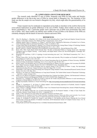A Study On Gender Differential Factors In...
www.ijhssi.org 40 | Page
IX. LIMITATIONS AND FUTURE RESEARCH
The research study identified 32 uses of SNSs, frequently used SNSs by both males and females,
gender differences in the day-to-day uses of SNSs by young adults in Bangalore city. The limitation of this
study was that the sample size was limited to Bangalore city only, which might affect the generalisability of its
findings.
Future research may be conducted on respondents across India or elsewhere in the world to find out the
cross-cultural implications on gender differences in the uses of SNSs. Further, future studies can focus on the
factors contributing to „why‟ a particular gender used a particular uses of SNSs more prominently than other
uses of SNSs. Also, future studies can identify more number of uses of SNSs as the features of the SNSs are
constantly changing with the launch of innovative features and newer SNSs.
REFERENCES
[1] Abro, M., Zhenfang, L., Chhachhar, A.R., Gillani, S.A.H. Social Networking Sites‟ Usage Trends and Adoption Among University
Students: A Descriptive Analysis, New Media and Mass Communication, Vol.23, 2014.
[2] Alhabash, Saleem. Park, H., Kononova, A., Chiang, Y. and Wise, Kevin. Exploring the Motivations of Facebook Use in Taiwan,
Cyber Psychology, Behavior and Socila Networking. Volume 15, Number 6, 2012.
[3] Al kindi, Salim Said Ali and Saadat M. Alhashmi. Use of Social Networking Sites Among Shinas College of Technology Students
in Oman, Journal of Information & Knowledge Management, Vol. 11, No. 1, 2012.
[4] Bernoff, Josh & Li, Charlene. Marketing in the Groundswell, Forrester Research Inc., Harvard Business Press, 2009.
[5] Boyd, D.M. “Why Youth (Heart) Social Network Sites: The Role of Networked Publics in Teenage Social Life.” MacArthur
Foundation Series on Digital Learning – Youth, Identity, and Digital Media Volume (ed. David Buckingham). Cambridge, MA:
MIT Press, 2007.
[6] Brandtzæg, P.B. and Heim, J. (2011) „A typology of social networking sites users‟, Int. J. Web Based Communities, Vol. 7, No. 1,
pp.28–51.
[7] Cheung, Christy M.K., Pui-Yee Chiu, Matthew K.O. Lee. Online social networks: Why do students use Facebook? Computers in
Human Behavior 27 (2011) 1337–1343, 2011.
[8] Haneefa, M. K. and Sumitha E. Perception and Use of Social Networking Sites by the Students of Calicut University, DESIDOC
Journal of Library & Information Technology, Vol. 31, No. 4, July 2011, pp. 295-301, 2011.
[9] Kumar, Neeraj. User Perception and Use of Social Networking Sites by Sikkim University Students, 8th Convention PLANNER-
2012, Sikkim University, Gangtok, March 01-03, 2012 © INFLIBNET Centre, Ahmedabad, 2012.
[10] Madhusudhan, M. Use of social networking sites by research scholars of the University of Delhi: A study, The International
Information & Library Review, Volume 44, Issue 2, June 2012, Pages 100–113, 2012.
[11] Manjunatha S. The Usage of Social Networking sites Among the College Students in India, International Research Journal of Social
Science, Vol. 2(5), 15-21, May, 2013
[12] Mazman, G. & Usluel Y.K. Gender Differences in Using Social Networks, The Turkish Online Journal of Educational Technology
– April 2011, volume 10 Issue2, 2011.
[13] Mirani, M. Ali. Motives for Students Using Social Networking Sites: Findings from Sukkur, Pakistan, 2nd International Conference
on Economics, Business and Management IPEDR vol.22 (2011) IACSIT Press, Singapore, 2011.
[14] Muscanell, N.L., Guadagno, R.E. Make new friends or keep the old: Gender and personality differences in social networking use,
Computers in Human Behavior 28 (2012) 107–112, 2012.
[15] PCMag Encyclopedia, Definition of: Social Networking Site, http://www.pcmag.com/encyclopedia/term/55316/social-networking-
site
[16] Pempek, T., Yermolayeva, Y., & Calvert, S. College students‟ social networking experiences on Facebook, Journal of Applied
Developmental Psychology, 30(3). 227-238, 2009.
[17] Pierce, Tamyra A. Talking to Strangers on MySpace: Teens‟ Use of Internet Social Networking Sites, Journal of Media Psychology,
Volume 11, No. 3, Fall 2006.
[18] Singh, KP and Malkeet Singh Gill. Use of Social Networking Sites by the Research Scholars: A Study of Guru Nanak Dev
University, Amritsar. Library Herald, Vol. 49 No. 3, September 2011.
[19] Smith, A. Why Americans use social media, Pew Internet & American Life Project, 2011.
[20] Subrahmanyam, K., Stephanie M. Reich, Natalia Waechter, Guadalupe Espinoza. Online and offline social networks: Use of social
networking sites by emerging adults, Journal of Applied Developmental Psychology 29 (2008) 420–433, 2008.
[21] Swidan, A., Al-Shalabi, H., Jwaifell, M., Awajan A. and Alrabea, A. The Intensity and the Factors Affecting the Use of Social
Network Sites Among the Students of Jordanian Universities, IJCSI International Journal of Computer Science Issues, Vol. 10,
Issue 1, No 3, January, 2013.
[22] Young People and Social Networking Services: A Childnet International Research Report, 2008.
 