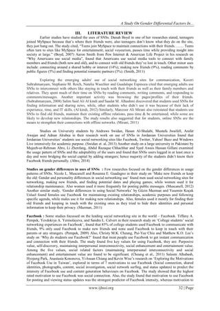 A Study On Gender Differential Factors In...
www.ijhssi.org 32 | Page
III. LITERATURE REVIEW
Earlier studies have studied the uses of SNSs. Danah Boyd in one of her researches stated, teenagers
joined MySpace because that‟s where their friends were, also teenagers don‟t know what they do on the site,
they just hang out. The study cited, “Teens join MySpace to maintain connections with their friends…….. Teens
often turn to sites like MySpace for entertainment; social voyeurism, passes time while providing insight into
society at large.” (Boyd, 2007) Aaron Smith from Pew Internet & American Life Project in his research on
“Why Americans use social media”, found that Americans use social media tools to connect with family
members and friends (both new and old), and to connect with old friends they‟ve lost in touch. Other minor uses
include: connecting around a shared hobby or interest (14%), making new friends (9%), reading comments by
public figures (5%) and finding potential romantic partners (3%). (Smith, 2011)
Exploring the emerging adults' use of social networking sites for communication, Kaveri
Subrahmanyam, Stephanie M. Reich, Natalia Waechter and Guadalupe Espinoza cited that emerging adults use
SNSs to interconnect with others like staying in touch with their friends as well as their family members and
relatives. They spent much of their time on SNSs by reading comments, writing comments, and responding to
comments/messages. Another important activity was browsing the pages/profiles of their friends.
(Subrahmanyam, 2008) Salim Said Ali Al kindi and Saadat M. Alhashmi discovered that students used SNSs for
finding information and sharing news, while, other students who didn‟t use it was because of their lack of
experience, time, and IT skills. (Al kindi, 2012) Similarly, Manzoor Ali Mirani also reinstated that students use
SNSs to find old friends, maintain their existing offline relations, pass time & be entertained, while some are
likely to develop new relationships. The study results also suggested that for students, online SNSs are the
means to strengthen their connections with offline networks. (Mirani, 2011)
Studies on University students by Andraws Swidan, Hasan Al-Shalabi, Mustafa Jwaifell, Arafat
Awajan and Adnan Alrabea in their research work on use of SNSs in Jordanian Universities found that
Jordanian Universities‟ students use social networking sites like Facebook, Twitter, Yahoo! Buzz and Windows
Live intensively for academic purpose. (Swidan et. al, 2013) Another study on a large university in Pakistani by
Mujeeb-ur-Rehman Abro, Li Zhenfang, Abdul Razaque Chhachhar and Syed Awais Hassan Gillani examined
the usage pattern of SNSs and the adoptability of the users and found that SNSs users logged in at least once a
day and were bridging the social capital by adding strangers; hence majority of the students didn‟t know their
Facebook friends personally. (Abro, 2014)
Studies on gender differences in uses of SNSs : Few researches focused on the gender differences in usage
patterns of SNSs. Nicole L. Muscanell and Rosanna E. Guadagno in their study on „Make new friends or keep
the old: Gender and personality differences in social networking use‟ found men used social networking sites for
networking, making new friends, and finding potential dates and playing games; while women used it for
relationship maintenance. Also women used it more frequently for posting public messages. (Muscanell, 2012)
Another similar study, „Gender differences in using Social Networks‟ by Güzin Mazman and Yasemin Koçak
Usluel found females use Facebook for maintaining existing relationships, academic purposes and following
specific agenda, while males use it for making new relationships. Also, females used it mostly for finding their
old friends and keeping in touch with the existing ones as they tried to hide their identities and personal
information to keep their privacy. (Mazman, 2011)
Facebook : Some studies focussed on the leading social networking site in the world – Facebook. Tiffany A.
Pempek, Yevdokiya A. Yermolayeva, and Sandra L. Calvert in their research study on „College students‟ social
networking experiences on Facebook‟, found that 85% of college students used Facebook to communicate with
friends, 9% only used Facebook to make new friends and none used Facebook to keep in touch with their
parents or any strangers. (Pempek, 2009) Also, Christy M.K. Cheung, Pui-Yee Chiu and Matthew K.O. Lee‟s
study on „Why do students use Facebook?‟ found that most people use Facebook to get instant communication
and connection with their friends. The study found five key values for using Facebook, they are: Purposive
value, self-discovery, maintaining interpersonal interconnectivity, social enhancement and entertainment value.
Among the five values, social related factors (maintaining interpersonal interconnectivity and social
enhancement) and entertainment value are found to be significant. (Cheung et al., 2011) Saleem Alhabash,
Hyojung Park, Anastasia Kononova, Yi-hsuan Chiang and Kevin Wise‟s research on „Exploring the Motivations
of Facebook Use in Taiwan‟, explored in terms of 7 motivations to use Facebook (Social connection, shared
identities, photographs, content, social investigation, social network surfing, and status updates) to predict the
intensity of Facebook use and content generation behaviours on Facebook. The study showed that the highest
rated motivation to use Facebook was social connection. Also, the study found that motivation to use Facebook
for posting and viewing status updates was the strongest predictor of Facebook intensity, whereas motivation to
 