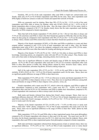 A Study On Gender Differential Factors In...
www.ijhssi.org 35 | Page
Similarly, 50% (n=32) of the male respondents often used SNSs to build new contacts/make new
friends, while only 14.3% (n=8) of female respondents used SNSs for the same. Thus, male respondents used
SNSs highly to build new contacts or make new friends and expand their network of friends.
SNSs are commonly used for chatting. More than 50% (37.5% (n=24) + 12.5% (n=8)) of the male
respondents used SNSs often or always for chatting; while only 42.86% (28.6% (n=16) + 14.3% (n=8)) of
female respondents often or always used it for the same. Also, the mean value of M=3.63 for males, which is
above the midpoint, compared to M=2.71 for females clearly shows that the male respondents used chatting
frequently via SNSs compared to female respondents.
More than half of the female respondents 57.14% (28.6% (n=16) + 28.6 (n=16)) often or always and
37.5% (n=24) sometimes used SNSs to check what their friends have posted on SNSs like what are they doing,
where are they going etc compared to male respondents with 50% (37.5% (n=24) + 12.5% (n=8)) using it often
or always. Hence, females used SNSs extensively to check what their friends have posted on SNSs
Majority of the female respondents (42.86%, n=24) often used SNSs as platforms to create and share
original content; compared to only 12.5% (n=8) of male respondents who used it often. Also, the female
respondents mean value of M=3, was above the midpoint, compared to the mean value of M=2.38 for males.
Hence, females used SNSs more often than males for creating and sharing new content.
Majority of the females 71.43% (42.9% (n=24) + 28.6% (n=16)) often or always used SNSs to share
knowledge, interesting articles, etc compared to males with only 50% (n=32) often using it. Thus, females were
more active than males in sharing knowledge, interesting articles, how-to-do tips, etc.
There was no significant difference in males and females usage of SNSs for sharing their hobby or
passion. 62.5% (n=40) of male respondents often used and 57.14% (n=32) of female respondents often used
SNSs to share their passion or hobby like sharing photos clicked by them, favourite music videos, movie
reviews, travel destinations, adventure trip photos, favourite cooking recipes etc.
Half of the male respondents 50% (37.5% (n=24) + 12.5% (n=8)) used SNSs to share latest news,
similarly, 42.86% (28.6% (n=16) + 14.3% (n=8)) of female respondents used it for the same. Hence, there was
no significant gender difference on usage of SNSs to share latest news.
Male respondents 87.5% (50% (n=32) + 37.5% (n=24)) never or rarely and female respondents 85.71%
(n=48) never used SNSs to share religious verses or views. Thus, there was no significant difference among both
males and females on usage of SNSs to share religious views, pictures, verses, etc.
Female respondents with a mean score M=2.57, which is above the midpoint, used SNSs to update all
their whereabouts compared to male respondents with a mean score M=1.75. 14.29% (n=8) of female
respondents often used and 42.9% (n=24) sometimes used SNSs to update their whereabouts, compared to 0%
of male respondents who sometimes or often or always used it for the same.
Both males and females refrained from sharing their friend‟s status messages. Hence, there was no
significant difference observed. 100% (42.86% (n=24) + 57.14% (n=32)) of female respondents never or rarely
used SNSs to share their friend‟s messages, similarly, 62.5% (25% (n=16) + 37.5% (n=24) of male respondents
never or rarely used it for the same.
Majority of the female respondents 85.72% (14.29% (n=8) + 71.43% (n=40)) never or rarely used
SNSs to share their „Selfie‟ photos, compared to 75% (n=48) of male respondents who rarely used it for the
same. Hence, there was no significant difference in the usage of SNSs to share their „Selfie‟ photos by both
females and males.
Male respondents 12.5% (n=16) used SNSs often to share inspirational quotes from great philosophers
compared to 0% of female respondents who always or often used it for the same. The mean score was M=2.5
for males, but the female respondents mean score was M=2.14, which was lower than the midpoint. Hence, male
respondents often used SNSs to share inspirational quotes from philosophers compared to female respondents.
Both male and female respondents refrained from sharing pictures of pets or animals; hence, there was
no significant difference. 87.5% (25% (n=16) + 62.5% (n=40)) of male respondents never or rarely shared
 