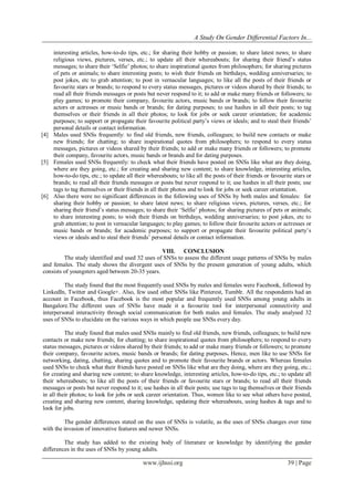 A Study On Gender Differential Factors In...
www.ijhssi.org 39 | Page
interesting articles, how-to-do tips, etc.; for sharing their hobby or passion; to share latest news; to share
religious views, pictures, verses, etc.; to update all their whereabouts; for sharing their friend‟s status
messages; to share their „Selfie‟ photos; to share inspirational quotes from philosophers; for sharing pictures
of pets or animals; to share interesting posts; to wish their friends on birthdays, wedding anniversaries; to
post jokes, etc to grab attention; to post in vernacular languages; to like all the posts of their friends or
favourite stars or brands; to respond to every status messages, pictures or videos shared by their friends; to
read all their friends messages or posts but never respond to it; to add or make many friends or followers; to
play games; to promote their company, favourite actors, music bands or brands; to follow their favourite
actors or actresses or music bands or brands; for dating purposes; to use hashes in all their posts; to tag
themselves or their friends in all their photos; to look for jobs or seek career orientation; for academic
purposes; to support or propagate their favourite political party‟s views or ideals; and to steal their friends‟
personal details or contact information.
[4] Males used SNSs frequently: to find old friends, new friends, colleagues; to build new contacts or make
new friends; for chatting; to share inspirational quotes from philosophers; to respond to every status
messages, pictures or videos shared by their friends; to add or make many friends or followers; to promote
their company, favourite actors, music bands or brands and for dating purposes.
[5] Females used SNSs frequently: to check what their friends have posted on SNSs like what are they doing,
where are they going, etc.; for creating and sharing new content; to share knowledge, interesting articles,
how-to-do tips, etc.; to update all their whereabouts; to like all the posts of their friends or favourite stars or
brands; to read all their friends messages or posts but never respond to it; use hashes in all their posts; use
tags to tag themselves or their friends in all their photos and to look for jobs or seek career orientation.
[6] Also there were no significant differences in the following uses of SNSs by both males and females: for
sharing their hobby or passion; to share latest news; to share religious views, pictures, verses, etc.; for
sharing their friend‟s status messages; to share their „Selfie‟ photos; for sharing pictures of pets or animals;
to share interesting posts; to wish their friends on birthdays, wedding anniversaries; to post jokes, etc to
grab attention; to post in vernacular languages; to play games; to follow their favourite actors or actresses or
music bands or brands; for academic purposes; to support or propagate their favourite political party‟s
views or ideals and to steal their friends‟ personal details or contact information.
VIII. CONCLUSION
The study identified and used 32 uses of SNSs to assess the different usage patterns of SNSs by males
and females. The study shows the divergent uses of SNSs by the present generation of young adults, which
consists of youngsters aged between 20-35 years.
The study found that the most frequently used SNSs by males and females were Facebook, followed by
LinkedIn, Twitter and Google+. Also, few used other SNSs like Pinterest, Tumblr. All the respondents had an
account in Facebook, thus Facebook is the most popular and frequently used SNSs among young adults in
Bangalore.The different uses of SNSs have made it a favourite tool for interpersonal connectivity and
interpersonal interactivity through social communication for both males and females. The study analysed 32
uses of SNSs to elucidate on the various ways in which people use SNSs every day.
The study found that males used SNSs mainly to find old friends, new friends, colleagues; to build new
contacts or make new friends; for chatting; to share inspirational quotes from philosophers; to respond to every
status messages, pictures or videos shared by their friends; to add or make many friends or followers; to promote
their company, favourite actors, music bands or brands; for dating purposes. Hence, men like to use SNSs for
networking, dating, chatting, sharing quotes and to promote their favourite brands or actors. Whereas females
used SNSs to check what their friends have posted on SNSs like what are they doing, where are they going, etc.;
for creating and sharing new content; to share knowledge, interesting articles, how-to-do tips, etc.; to update all
their whereabouts; to like all the posts of their friends or favourite stars or brands; to read all their friends
messages or posts but never respond to it; use hashes in all their posts; use tags to tag themselves or their friends
in all their photos; to look for jobs or seek career orientation. Thus, women like to see what others have posted,
creating and sharing new content, sharing knowledge, updating their whereabouts, using hashes & tags and to
look for jobs.
The gender differences stated on the uses of SNSs is volatile, as the uses of SNSs changes over time
with the invasion of innovative features and newer SNSs.
The study has added to the existing body of literature or knowledge by identifying the gender
differences in the uses of SNSs by young adults.
 