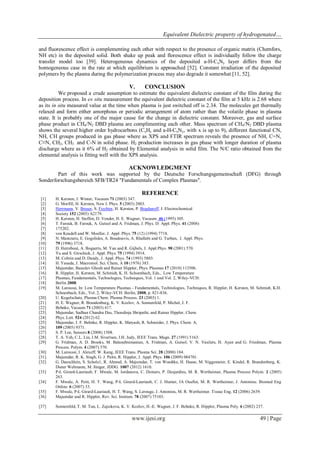 Equivalent Dielectric property of hydrogenated…
www.ijesi.org 49 | Page
and fluorescence effect is complementing each other with respect to the presence of organic matrix (Chemfors,
NH etc) in the deposited solid. Both shake up peak and florescence effect is individually follow the charge
transfer model too [39]. Heterogeneous dynamics of the deposited a-H-CxNy layer differs from the
homogeneous case in the rate at which equilibrium is approached [52]. Constant irradiation of the deposited
polymers by the plasma during the polymerization process may also degrade it somewhat [11, 52].
V. CONCLUSION
We proposed a crude assumption to estimate the equivalent dielectric constant of the film during the
deposition process. In ex situ measurement the equivalent dielectric constant of the film at 5 kHz is 2.68 where
as its in situ measured value at the time when plasma is just switched off is 2.34. The molecules get thermally
relaxed and form either amorphous or periodic arrangement of atom rather than the volatile phase in plasma
state. It is probably one of the major cause for the change in dielectric constant. Moreover, gas and surface
phase product in CH4/N2 DBD plasma are complimenting each other. Mass spectrum of CH4/N2 DBD plasma
shows the several higher order hydrocarbons (CxHy and a-H-CxNy, with x is up to 9), different functional CN,
NH, CH groups produced in gas phase where as XPS and FTIR spectrum reveals the presence of NH, C=N,
C≡N, CH2, CH3 and C-N in solid phase. H2 production increases in gas phase with longer duration of plasma
discharge where as it 6% of H2 obtained by Elemental analysis in solid film. The N/C ratio obtained from the
elemental analysis is fitting well with the XPS analysis.
ACKNOWLEDGMENT
Part of this work was supported by the Deutsche Forschungsgemeinschaft (DFG) through
Sonderforschungsbereich SFB/TR24 "Fundamentals of Complex Plasmas".
REFERENCE
[1] H. Kersten, J. Winter, Vacuum 71 (2003) 347.
[2] G. Morfill, H. Kersten, New J. Phys. 5 (2003) 2003.
[3] Herrmann, V. Bruser, S. Fiechter, H. Kersten, P. Bogdanoff, J. Electrochemical
[4] Society 152 (2005) A2179.
[5] H. Kersten, H. Steffen, D. Vender, H. E. Wagner, Vacuum 46 (1995) 305.
[6] T. Farouk, B. Farouk, A. Gutsol and A. Fridman, J. Phys. D: Appl. Phys. 41 (2008)
[7] 175202.
[8] von Keudell and W. Moeller, J. Appl. Phys. 75 (12) (1994) 7718.
[9] N. Mantzaris, E. Gogolides, A. Boudouvis, A. Rhallabi and G. Turban, J. Appl. Phys.
[10] 79 (1996) 3718.
[11] D. Herrebout, A. Bogaerts, M. Yan and R. Gijbels, J. Appl.Phys. 90 (2001) 570.
[12] Yu and S. Girschick, J. Appl. Phys. 75 (1994) 3914.
[13] M. Coltrin and D. Dandy, J. Appl. Phys. 74 (1993) 5803.
[14] H. Yasuda, J. Macromol. Sci. Chem, A 10 (1976) 383.
[15] Majumdar, Basudev Ghosh and Rainer Hippler, Phys. Plasmas 17 (2010) 113506.
[16] R. Hippler, H. Kersten, M. Schmidt, K. H. Schoenbach, Eds., Low Temperature
[17] Plasmas, Fundamentals, Technologies, Techniques, Vol. 1 und Vol. 2, Wiley-VCH:
[18] Berlin 2008.
[19] M. Laroussi, In: Low Temperature Plasmas - Fundamentals, Technologies, Techniques, R. Hippler, H. Kersten, M. Schmidt, K.H.
Schoenbach, Eds., Vol. 2, Wiley-VCH: Berlin, 2008, p. 821-836.
[20] U. Kogelschatz, Plasma Chem. Plasma Process. 23 (2003) 1.
[21] H. E. Wagner, R. Brandenburg, K. V. Kozlov, A. Sonnenfeld, P. Michel, J. F.
[22] Behnke, Vacuum 71 (2003) 417.
[23] Majumdar, Sadhan Chandra Das, Thoudinja Shripathi, and Rainer Hippler, Chem.
[24] Phys. Lett. 524 (2012) 62.
[25] Majumdar, J. F. Behnke, R. Hippler, K. Matyash, R. Schneider, J. Phys. Chem. A,
[26] 109 (2005) 9371.
[27] S. P. Lee, Sensors 8 (2008) 1508.
[28] T. A. Yeh, C.L. Lin, J.M. Sivertsen, J.H. Judy, IEEE Trans. Magn. 27 (1991) 5163.
[29] G. Fridman, A. D. Brooks, M. Balasubramanian, A. Fridman, A. Gutsol, V. N. Vasilets, H. Ayan and G. Friedman, Plasma
Process. Polym. 4 (2007) 370.
[30] M. Laroussi, I. Alexeff, W. Kang, IEEE Trans. Plasma Sci. 28 (2000) 184.
[31] Majumdar, R. K. Singh, G. J. Palm, R. Hippler, J. Appl. Phys. 106 (2009) 084701.
[32] G. Daeschlein, S. Scholz1, R. Ahmed, A. Majumdar, T. von Woedtke, H. Haase, M. Niggemeier, E. Kindel, R. Brandenburg, K.
Dieter Weltmann, M. Jünger, JDDG. 1007 (2012) 1610.
[33] P-L Girard-Lauriault, F. Mwale, M. Iordanova, C. Demers, P. Desjardins, M. R. Wertheimer, Plasma Process Polym. 2 (2005)
263.
[34] F. Mwale, A. Petit, H. T. Wang, P-L Girard-Lauriault, C. J. Hunter, JA Ouellet, M. R. Wertheimer, J. Antoniou. Biomed Eng
Online. 6 (2007) 33.
[35] F. Mwale, P-L Girard-Lauriault, H. T. Wang, S. Lerouge, J. Antoniou, M. R. Wertheimer. Tissue Eng. 12 (2006) 2639.
[36] Majumdar and R. Hippler, Rev. Sci. Instrum. 78 (2007) 75103.
[37] Sonnenfeld, T. M. Tun, L. Zajıckova, K. V. Kozlov, H.-E. Wagner, J. F. Behnke, R. Hippler, Plasma Poly. 6 (2002) 237.
 