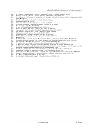 Equivalent Dielectric property of hydrogenated…
www.ijesi.org 50 | Page
[38] H. E. Wagner, R. Brandenburg,K. V. Kozlov, A. Sonnenfeld, P. Michel, J. F. Behnke, Vacuum 71 (2003) 417.
[39] Majumdar, G. Das, K. R. Basvani, J. Heinicke, R. Hippler, J. Phys. Chem B, 113 (2009) 15734.
[40] G. E. Jellison, Jr, V. I. Merkulov, A. A. Puretzky, D. B. Geohegan, G. Eres, D. H. Lowndes, and J. B. Caughman, Thin Solid
Films, 68 (2000) 377.
[41] S. C. Das , A. Majumdar, A. Shahee, N. P. Lalla, T. Shripathi, R. Hippler,
[42] Ferroelectrics Letters, 38 (2011) 78.
[43] L. Boufendi, A. Bouchoule, Plasma Sources Sci. Technol. 3 (1994) 262.
[44] L. Boufendi,; J. Hermann, A. Bouchoule, B. Dubreuil, E. Stoffels, W. W. Stoffels,
[45] M. L. de Giorgi, J. Appl. Phys. 76 (1994) 148.
[46] M. Gioti and S. Logothetidis, Diamond Relat. Mater. 12 (2003) 957.
[47] S. Souto, M. Pickholz, M. C. Santos, F. Alvarez, Phys. Rev. B 57 (1998) 2536.
[48] Majumdar, S. C. Das, T. Shripathi, J. Heinicke, R. Hippler, Surface Science 609 (2013) 53.
[49] J. M. Ripalda, E. Roman, N. Diaz, L. Galan, I. Montero, G. Comelli, A. Baraldi,
[50] S. Lizzit, A. Goldoni, G. Paolucci, Phys. Rev. B 60 (1999) R3705.
[51] S. Bhattacharyya, C. Cardinaud, G. Turban, J. Appl. Phys. 83 (1998) 4491.
[52] R. Ohta, K. H. Lee, N. Saito, Y. Inoue, H. Sugimura, O. Takai, Thin Solid Films
[53] 434 (2003) 296.
[54] N. Hellgren, M. P. Johansson, E. Broitman, P. Sandstrom, L. Hultman, J. E. Sundgren, Thin Solid Films 382 (2001) 146.
[55] P-L Girard-Lauriault, P. Desjardins, W. E. S. Unger, A. Lippitz, M. R. Wertheimer, Plasma Process. Polym. 5 (2008) 631.
[56] S. F. Durrant, E. C. Rangel, M. A. B. Demoraes, J. Vac. Sci Technol. A 13 (1995) 1901.
[57] H. Seo, J. H. Kim, K. H. Chung, J. Y. Kim, S. H. Kim, H. Jeon, J. Appl. Phys. 98 (2005) 043308-1.
[58] G. Dilecce, P. F. Ambrico, G. Scarduelli, P. Tosi, S. D. Benedictis, Plasma Sour. Sci. Technol. 18 (2009) 015010.
[59] G. Dilecce, P. F. Ambrico, S. D. Benedictis, Optical diagnostics in dielectric barrier discharges at atmospheric pressure, 19th
international symposium of plasma chemistry (ISPC19), Bochum, Germany, (2009).
[60] Sarra-Bournet, N. Gherardi, H. Glenat, G. Laroche, F. Massines, Plasma Chem. Plasma Process 30 (2010) 213.
[61] Sarra-Bournet, S. Turgeon, D. Mantovani, G. Laroche, J. Phys. D Appl. Phys. 39 (2006) 3461.
[62] F. Truica-Marasescu, P-L. Girard-Lauriault, A. Lippitz, W. E. S. Unger, M. R. Wertheimer, Thin Solid Films, 516 (2008) 7406.
[63] Enache, H. Caquineau, N. Gherardi, T. Paulmier, L. Maechler, F. Massines, Plasma Process Polym., 4 (2007) 806.
[64] T. A. Witten, L. M. Sander, Phys Rev B 27 (1983) 5686.
[65] K. K. Mishra, R. K. Khardekar, R. Singh, H. C. Pant, Rev Sci Instrum 73 (2002) 3251.
 