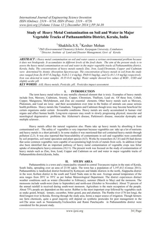 International Journal of Engineering Science Invention
ISSN (Online): 2319 – 6734, ISSN (Print): 2319 – 6726
www.ijesi.org ||Volume 3 Issue 12 || December 2014 || PP.34-39
www.ijesi.org 34 | Page
Study of Heavy Metal Contamination on Soil and Water in Major
Vegetable Tracks of Pathanamthitta District, Kerala, India
1,
Shakhila.S.S, 2,
Keshav Mohan
1.
PhD (Environmental Chemistry) Scholor, Karpagam University, Coimbatore
2.
Director, Institute of Land and Disaster Management, Govt of Kerala
ABSTRACT : Heavy metal contamination on soil and water causes a serious environmental problem because
it does not biodegrade. It accumulates in different levels of the food chain. The aim of the present study is to
assess the heavy metal contamination on soil and water in the major vegetable tracks of Pathanamthitta district,
Kerala, India. The concentrations of heavy metals namely Zinc, Iron, Lead,Chromium, Copper and Cadmium
were determined by Atomic Absorption Spectroscopy. The concentration of heavy metals in soil from the study
sites ranged from Zn (0.07-0.2mg/kg), Fe(0.2-1.4 mg/kg), Pb(0-0.5mg/kg), and Cu (0.1-1.0 mg/kg) respectively.
Iron was detected in water samples (0.35-0.41 mg/kg). Water sample showed low values of BOD , COD and
slightly acidic pH.
KEY WORDS: AAS, Heavy metals, Pesticide, pH, Pesticides impact assessment.
I. INTRODUCTION
The term heavy metal refers to any metallic chemical element that is toxic. Examples of heavy metals
include Iron, Mercury, Cadmium, Arsenic, Copper, Chromium, Thallium, Lead etc. Of these Iron, Cobalt,
Copper, Manganese, Molybdenum, and Zinc are essential elements. Other heavy metals such as Mercury,
Plutonium, and Lead are toxic and their accumulation over time in the bodies of animals can cause serious
health problems. Heavy metals like Vanadium, Tungsten and Cadmium though toxic may become beneficial for
certain organisms under certain favourable conditions. Heavy metals are easily accumulated in human vital
organs and affect human health. Long-term exposure may result in slowly progressing physical, muscular and
neurological degenerative problems like Alzheimer's disease, Parkinson's disease, muscular dystrophy and
multiple sclerosis .
Heavy metals affect the natural vegetation also. Plants take up heavy metals by absorbing it from
contaminated soil . The safety of vegetables is very important because vegetables can take up a lot of nutrients
and heavy metals in a short period(1). In some studies it was mentioned that soil contained heavy metals through
pollution (2,3). It was also reported that bioavailability of contaminants in soil and vegetables were controlled
by soil properties, soil metal speciation and plant species (4,5). Works by researchers (6,7,8) and (9) had shown
that some common vegetables were capable of accumulating high levels of metals from soils. In addition it had
also been identified that an important pathway of heavy metal contamination of vegetable crops was foliar
uptake of atmospheric heavy emissions.(10,11). The present work was focused on the study of contamination of
heavy metals such as Zinc, Iron, Lead, Copper and Cadmium on soil and water in major vegetable tracks of
Pathanamthitta district,Kerala, India.
II. STUDY AREA
Pathanamthitta is a town and a municipality situated in central Travancore region in the state of Kerala,
South India, spreading over an area of 23.50 sqkm. The town has a population of 1,197,412 (Census 2011).
Pathanamthitta is landlocked district bordered by Kottayam and Idukki districts in the north, Alappuzha district
in the west, Kollam district in the south and Tamil Nadu state in the east. Average annual temperature of the
area ranges from 20°C to 39°C as per Indian Meteorological Department. The district experiences distinct
weather conditions such as winter (December to February), summer (March to May) and the monsoon. The
monsoons include south-west (June to September) and north-east (October to November). About 75 percent of
the annual rainfall is received during south-west monsoon. Agriculture is the main occupation of the people.
About 75% people are dependent on this sector. Rubber is the most important crop followed by vegetables such
as snake gourd, brinjal, tomato, cucumber, bitter gourd, pea and plantain. The Pamba river (176 km long), the
third longest river in Kerala, flowing through the study area, forms a major source of irrigation. Though farmers
use farm chemicals, quite a good majority still depend on synthetic pesticides for pest management in the
soil.The areas such as Naranamuzhy,Vechoochira and Ranni Panchayaths in Pathanamthitta district were
considered for the present study.
 