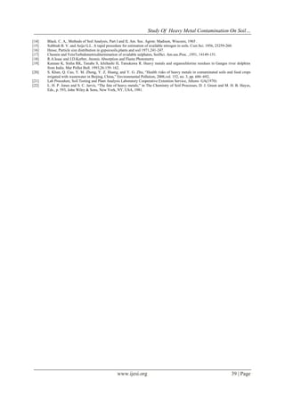 Study Of Heavy Metal Contamination On Soil…
www.ijesi.org 39 | Page
[14] Black. C. A,. Methods of Soil Analysis, Part I and II, Am. Soc. Agron: Madison, Wiscosis, 1965 .
[15] Subbiah B. V. and Asija G.L. A rapid procedure for estimation of available nitrogen in soils. Curr.Sci. 1956, 25259-260.
[16] Hesse, Particle size distribution in gypsicsoils,plants and soil 1971,241-247.
[17] Chesnin and YeinTurbidometricditermination of avialable sulphates, SoilSci. Am.soc.Proc. ,1951, 14149-151.
[18] R.A.Issac and J.D.Kerber, Atomic Absorption and Flame Photometry
[19] Kannan K, Sinha RK, Tanabe S, Ichihashi H, Tatsukawa R. Heavy metals and organochlorine residues in Ganges river dolphins
from India. Mar Pollut Bull. 1993,26:159–162.
[20] S. Khan, Q. Cao, Y. M. Zheng, Y. Z. Huang, and Y. G. Zhu, “Health risks of heavy metals in contaminated soils and food crops
irrigated with wastewater in Beijing, China,” Environmental Pollution, 2008,vol. 152, no. 3, pp. 686–692,
[21] Lab Procedure, Soil Testing and Plant Analysis Laboratory Cooperative Extention Service, Athens GA(1970)
[22] L. H. P. Jones and S. C. Jarvis, “The fate of heavy metals,” in The Chemistry of Soil Processes, D. J. Green and M. H. B. Hayes,
Eds., p. 593, John Wiley & Sons, New York, NY, USA, 1981.
 