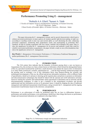 International Journal of Computational Engineering Research||Vol, 03||Issue, 12||

Performance Promoting Using E - management
1

Huthaifa A.A. Ellatif, 2Samani A. Talab

1. Faculty of Computer Sciences and Information Technology, Al-Neelain University,
Ph. D in IT, Khartoum – Sudan.
2.Dean Faculty of Scientific Affairs, Al-Neelain University,– Khartoum – Sudan

Abstract
This paper discussing the E - management concept, and its special characteristics which lead to
enhance personnel performance in many aspects, for instance quickly right decision making, in right way
according to reaching results in fast way and exerted effort, as well shortening the time, enhancing
personnel competency, monitoring their performance easily and participating in promoting their
standard, all that by getting acquainted with New means, methods and techniques.This paper aims to
show the significance of using the E - management, for its precise and authentic results that could be
reliable in personnel performance acquaintance, the paper include a study on one of the foundations that
shows the significance of turn to E - management.

Key Words:E - Management, E-Government, Performance, E- Performance,Traditional Management,
perfect performance,The E - management Characteristics

I.
INTRODUCTION
The 21th century facts indicates that the humanity civilization passing throw a new era known as
Acquaintance Era, this era base on a basic column known as informatics which formed the distinguished feature
of this era, and which transferred the world into a small electronic room despite the massive flow of information
in so many fields (commercial, scientific, entertainment etc …) and the huge humanity intellectual product and
the pressing need to exchange a lot of this information throw long distances.During the scientific and
technological developments of this era, the official and private information institutions, with its different fields
of specialization, should act in advance to drawing up the requisite plans and policies to promote an information
and telecommunication technologies that should be linked with the national and world information networks,
moreover training the scientific and technicalcadres whom specialized in information and its networks and the
telecommunication techniques, in order to get a foothold in this technological revolution and provide
sophisticated and fast information services to its personnel, hence it should be stopping the idea of traditional
management and traditional measurement of performance, and go towards the E - management and the ongoing
measurement of performance based on the electronic concepts[2][5].

II.

PERFORMANCE

Performance is an achievement of results by predefined goals but we have to differentiate between a
performance and another performance, every performance should have three things that known as performance
triangle and measurement indications as it explained in the shape bellow:

Shape No. (1): Performance triangle and measurement indications
||Issn 2250-3005 ||

||December||2013||

Page 37

 