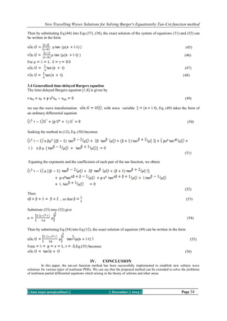 New Travelling Waves Solutions for Solving Burger's Equationsby Tan-Cot function method
Then by substituting Eq.(44) into Eqs.(37), (38), the exact solution of the system of equations (31) and (32) can
be written in the form
(45)
(46)
For
(47)
(48)
3.4 Generalized time-delayed Burgers equation
The time-delayed Burgers equation [1,8] is given by
(49)
we use the wave transformation
an ordinary differential equation

, with wave variable

, Eq. (49) takes the form of

(50)
Seeking the method in (12), Eq. (50) becomes

(51)
Equating the exponents and the coefficients of each pair of the tan function, we obtain

(52)
Then:
, so that

(53)

Substitute (53) into (52) give
(54)
Then by substituting Eq.(54) into Eq.(12), the exact solution of equation (49) can be written in the form
(55)
For

,

,Eq.(55) becomes
(56)

IV.

CONCLUSION

In this paper, the tan-cot function method has been successfully implemented to establish new solitary wave
solutions for various types of nonlinear PDEs. We can say that the proposed method can be extended to solve the problems
of nonlinear partial differential equations which arising in the theory of solitons and other areas.

|| Issn 2250-3005(online) ||

|| December || 2013 ||

Page 34

 