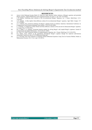 New Travelling Waves Solutions for Solving Burger's Equationsby Tan-Cot function method
REFERENCES
[1]
[2]
[3]
[4]
[5]
[6]
[7]
[8]
[9]

Anwar Ja’afar Mohamad Jawada, Marko D. Petkovićb, Anjan Biswasc, Soliton solutions of Burgers equations and perturbed
Burgers equation, Applied Mathematics and ComputationVolume 216, Issue 11, pp. 3370–3377(2010).
J. D. Fletcher, Generating exact solutions of the two-dimensional Burgers’ equations. Int. J. Numer. Meth.Fluids. 3:213216(1983).
A. R. Bahadir, A fully implicit finite-difference scheme for two-dimensional Burgers’ equations. Appl. Math. Comput. 137:
131-137(2003).
A. A. Soliman, New numerical technique for Burger’s equation based on similarity reductions. International Conference on
Computational Fluid Dynamics.Beinjing China October 17-20:559-566 (2000).
C. J. Fletcher: A comparison of finite element and finite difference solutions of the one-and two dimensional Burgers’ equations.
J. Comput. Phys. 51:159 (1983).
M. A. Abdou, A. A. Soliman: Variational iteration method for solving Burger’s and coupled Burger’s equations. Journal of
Computational and Applied Mathematics. 181(2):245-251 (2005).
P.C. Jain, D. N. Holla: Numerical solution of coupled Burgers ¢ equations. Int. J. Numer. Meth.Eng.12:213-222(1978)
E.S. Fahmy, Exact solution of the generalized time-delayed Burger’s equation through the improved tanh-function
method,http://faculty.ksu.edu.sa/72323/Publications/Paper.pdf
A. J. M Jawad, New Exact Solutions of Nonlinear Partial Differential Equations Using Tan-Cot Function Method, Studies in
Mathematical Sciences, Vol. 5, No. 2, pp.13-25 (2012).

|| Issn 2250-3005(online) ||

|| December || 2013 ||

Page 35

 