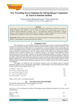 International Journal Of Computational Engineering Research (ijceronline.com) Vol. 03 Issue. 12

New Travelling Waves Solutions for Solving Burger's Equations
by Tan-Cot function method
1,

Anwar Ja'afar Mohamad Jawad, 2,Yusur Suhail Ali
1,2 Al-Rafidain University College, Baghdad, Iraq

Abstract:
In this paper, we used the proposed Tan-Cot function method for establishing a traveling wave solution to
Burger's equations. The method is used to obtain new solitary wave solutions for various types of
nonlinear partial differential equations such as, one-dimensional Burgers, KDV-Burgers, coupled
Burgers, and the generalized time delayed Burgers’ equations. Proposed method has been successfully
implemented to establish new solitary wave solutions for Burgers nonlinear PDEs.

Keywords:Nonlinear PDEs, Exact Solutions, tan-Cot function method, one-dimensional Burgers, KDVBurgers, coupled Burgers, and the generalized time delayed.

I.

INTRODUCTION

Many phenomena in many branches of sciences such as physical, chemical, economical and biological
processes are described by Burgers equations which provide the simplest nonlinear model of turbulence . The
existence of relaxation time or delay time is an important feature in reaction diffusion and convection diffusion
systems. The approximate theory of flow through a shock wave traveling is applied in viscous fluid [1]. Fletcher
using the Hopf-Cole transformation [2] gave an analytic solution for the system of two dimensional Burgers’
equations.Several numerical methods such as algorithms based on and implicit finite-difference scheme
[3].Soliman [4] used the similarity reductions for the partial differential equations to develop a scheme for
solving the Burgers’ equation. High order accurate schemes for solving the two-dimensional Burgers’ equations
have been used [5].The variational iteration method was used to solve the one-dimensional Burgers and coupled
Burgers’ equations [6]. Anwar et al [1] used the Tanh method for the multiple exact complex solutions of some
different kinds of nonlinear partial differential equations, and new complex solutions for nonlinear equations
were obtained.
This paper is to extend the Tan- Cot function method to solve four different types of nonlinear
differential equations such as the Burgers, KdV-Burgers, coupled Burgers and the generalized time delayed
Burgers’ equations given respectively by [1,7,8]
,

(1)
(2)
(3)
(4)
(5)

,
,

Where ;

and

are arbitrary constants.

II.

TAN-COT FUNCTION METHOD

Consider the nonlinear partial differential equation in the form
(6)
where u(x, y, t) is a traveling wave solution of the nonlinear partial differential equation Eq. (6). We use the
transformation,
(7)
Where
(8)
|| Issn 2250-3005(online) ||

||December| 2013 ||

Page 30

 