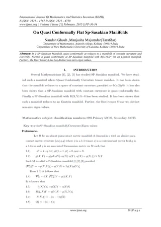 International Journal Of Mathematics And Statistics Invention (IJMSI)
E-ISSN: 2321 – 4767 P-ISSN: 2321 - 4759
www.Ijmsi.org || Volume 3 Issue 2 || February. 2015 || PP-30-34
www.ijmsi.org 30 | P a g e
On Quasi Conformally Flat Sp-Sasakian Manifolds
Nandan Ghosh ,Manjusha Majumdar(Tarafdar)
1
Department of Mathematics, Asutosh college, Kolkata :700019,India
2
Department of Pure Mathematics University of Calcutta, Kolkata :700019,India
Abstract: In a SP-Sasakian Manifold, quasi conformally at reduces to a manifold of constant curvature and
conversly. Further a quasi conformally at SP-Sasakian manifold with R(X,Y).S= 0is an Einstein manifold.
Further , the Ricci tensor S has two distinct non-zero eigen values.
I. INTRODUCTION
Preliminaries
 
