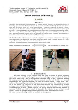 The International Journal Of Engineering And Science (IJES)
||Volume||3 ||Issue|| 2||Pages|| 47-55||2014||
ISSN(e): 2319 – 1813 ISSN(p): 2319 – 1805

Brain Controlled Artificial Legs
R.ANJALI
-----------------------------------------------------ABSTRACT----------------------------------------------------This paper describes a brain controlled robotic leg which is designed to perform the normal operations of a
human leg. After implanting this leg in a human, the leg can be controlled with the help of user’s brain signals
alone. This leg behaves similar to a normal human leg and it can perform operation like walking, running,
climbing stairs etc. The entire system is controlled with the help of advanced microcontrollers and digital signal
processors. The signals are taken out from the human brain with the help of electroencephalography technique.
The person can perform operations like walking, running etc just by their thought. This system will be very
much suitable for those who lost their legs in accidents and the proposed system is hundred percent feasible in
the real time environment with the currently available technology.
The Brain Controlled Artificial Legs are very much cost effective when compared to the normal Artificial legs
which is available in the market. The reduction in cost of the proposed system is found to be above 80% when
compared to the existing system. Moreover, the user can have
full control over the artificial legs which is not possible in the existing system.
----------------------------------------------------------------------------------------------------------------------------- ---------Date of Submission: 01 February 2014
Date of Acceptance: 20 February 2014
----------------------------------------------------------------------------------------------------------------------------- ----------

I.

INTRODUCTION:

This paper describes a brain controlled robotic leg which is designed to perform the normal
operations of a human leg. After implanting this leg in a human, the leg can be controlled with the help of
user’s brain signals alone. This leg behaves similar to a normal human leg and it can perform operation
like walking, running, climbing stairs etc. The entire system is controlled with the help of advanced
microcontrollers and digital signal processors. The signals are taken out from the
human brain
with
the help of electroencephalography technique.The person can perform operations like walking, running etc
just by their thought. This system will be very much suitable for those who lost their legs in accidents
andthe proposed system is hundred percent feasible in the real time environment with the currently
available technology.The Brain Controlled Artificial Legs are very much cost effective when compared to
the normal Artificial legs which is available in the market. The reduction in cost of the proposed
system is found to be above 80% when compared to the existing system. Moreover, the user can have
full control over the artificial legs which is not possible in the existing system.

www.theijes.com

The IJES

Page 47

 