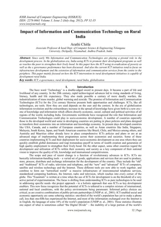 IOSR Journal of Computer Engineering (IOSRJCE)
ISSN: 2278-0661 Volume 3, Issue 2 (July-Aug. 2012), PP 32-35
www.iosrjournals.org

Impact of Information and Communication Technology on Rural
                            India
                                                  Arathi Chitla
               Associate Professor & head Dept. of Computer Science & Engineering Telangana
                          University, Dichpally, Nizamabad, Andhra Pradesh, India

Abstract: Since early 90s Information and Communication Technologies are playing a pivotal role in the
development process. In the globalization era, India using ICTs to promote their development programs as well
as reaches the poor to strengthen their lively hood. In this paper how the ICT using in eradication of poverty as
well as the e governance performance has been discussed. And also the current ICT initiatives tend to focus on
infrastructure development and the extension of information and communication services from the centre to the
periphery. This paper mainly focused on how the ICT intervention in rural development initiatives is capable of
development rural India.
Key words: ICT, e-governance, rural development, rural India, globalization

                                           I.           Introduction
           The buzz word „Technology‟ is a double-edged sword in present days. It became a part of life and
livelihood of any country. In the 20th century, rapid techno-logical advances led to rising standards of living,
literacy, health and life expectancy. They also made possible a century of more deadly warfare, the
industrialization of mass murder, global warming and ecocide. The promise of Information and Communication
Technologies (ICTs) for the 21st century likewise presents both opportunities and challenges. ICTs, like all
technologies, are tools. How they are used depends on the user and the context. In the era of globalization
information revolution and the extraordinary increase in the spread of knowledge have given birth to a new era--
one of knowledge and information which affects directly economic, social, cultural and political activities of all
regions of the world, including India. Governments worldwide have recognized the role that Information and
Communication Technologies could play in socio-economic development. A number of countries especially
those in the developed world and some in developing countries are putting in place policies and plans designed
to transform their economies into an information and knowledge economy. In present days developed countries
like USA, Canada, and a number of European countries, as well as Asian countries like India, Singapore,
Malaysia, South Korea, Japan, and South American countries like Brazil, Chile, and Mexico among others, and
Australia and Mauritius either already have in place comprehensive ICTs policies and plans or are at an
advanced stage of implementing these programmes across their economies and societies. Some of these
countries implementing ICTs and their deployment for socio-economic development as one area where they can
quickly establish global dominance and reap tremendous payoff in terms of wealth creation and generation of
high quality employment to strengthen their lively hood. On the other aspect, some other countries regard the
development and utilization of ICTs within their economy and society as a key component of their national
vision to improve the quality of life, knowledge and international competitiveness.
           The scope and pace of recent change is a function of revolutionary advances in ICTs. ICTs are
basically information-handling tools – a varied set of goods, applications and services that are used to produce,
store, process, distribute and exchange information for the development of the country. They include the “old”
and “traditional” ICTs of radio, television and telephone, and the “new” and “advanced” ICTs of computers,
satellite and wireless technology and the Internet. These different tools are now able to work together, and
combine to form our “networked world” -a massive infrastructure of interconnected telephone services,
standardized computing hardware, the Internet, radio and television, which reaches into every corner of the
globe. This “Essentials” is written at a time when the use of ICTs for development is on the threshold of a very
active period of experimentation. The focus is shifting from understanding ICTs as pure technologies to be used
in addressing specific needs -the project approach - to a holistic approach that sees ICTs as key development
enablers. This new focus recognizes that the potential of ICTs is tethered to a complex mixture of international,
national and local conditions, with the policy environments being paramount. Informed policy choices are
critical, as are creative combinations of public-private partnerships (UNDP et. al., 2001). ICT-enabled social and
economic opportunity are some sobering statistics: one-third of the world‟s population has yet to make a phone
call, less than one-fifth has experienced the Internet, and most of the information exchanged over the Internet is
in English, the language of some 10% of the world‟s population (UNDP et. al., 2001). These statistics illustrate
one aspect of what is sometimes called “the Digital Divide” – the inability of a large portion of the world‟s
                                                www.iosrjournals.org                                    32 | Page
 