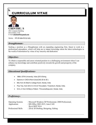 ll
CURRICULUM VITAECURRICULUM VITAE
CHINTHU. S
404, Computer Building
Deira Dubai, UAE
E-mail:chinthu696@gmail.com
Mobile: +971 55 436 6712 (UAE)
Draughtsman:-
Seeking a position as a Draughtsman with an expanding engineering firm. Quest to work in a
professional atmosphere, which will help me to impart knowledge about the latest technologies in
the world of information by virtue of my sincerity and dedication
Objective:-
To obtain a responsible and career oriented position in a challenging environment where I can
enhance my knowledge and contribute positively towards the growth and prosperity of the
company.
Educational Qualifications:-
• MBA, ICFAI University, India (2012-Doing
• Diploma in CAD & Revit (AutoCAD 2D & 3D )
• BSc from St Albert’s College Kochi, Kerala, India
• Plus Two, from B.N.V.V.H.S.S Thiruvallam, Trivandrum, Kerala, India.
• S.S.L.C from St Mary’s Pattom Thiruvanathapuram, Kerala, India.
Proficiency:-
Operating Systems : Microsoft Windows XP Professional, 2000 Professional,
Applications : MS Office 2003-2015, Auto CAD
Revit MEP 2014.
Professional Skills : 2D & 3D Drafting, Designing, Editing
 