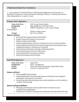 Professional Experience Summary:-
7 + years experience in Gulf and India as a Mechanical Draughtsman having Experience in
Residential, Commercial, Airbase and Industries Buildings. Effective in working under pressure
either independently or as a part of a team.
Present Work Exposure:-
Name of the Firm : ADC Energy System (Dubai)
Designation : Mep Draughtsman 2D,3D Revit Mep
Project : ADNEC, Dragonmart, Lusail, Saraya, Masdar,
Westbay(Qatar)
(District cooling system)
Period : Oct 2013 to till date.
Nature of Work:
• Structural Steel Support Dwg in CAD & REVIT
• Design Proposal drawings for new projects.
• P&ID for CHW & CDW & MWS
• Design Details(Supports, Structure, Cooling Tower etc) in Cad 3D and Revit
• Preparing Mechanical & Electrical shop drawings (Layout and details) as per
designed drawings for submission to consultant.
• Preparing Instrumentation drawings and Hookup details.
• Preparing detail and section for chiller plant.
• Also preparing HVAC drawings and details.
• Electrical Drawings and their details
Past Work Exposure:-
Name of the Firm : Sepam WLL
Designation : HVAC Draughtsman
Project : NDIA (New Doha International Airport) Doha, Qatar.
Period : Aug 2012 to September 2013.
Nature of Work:
• Preparing BMS shop drawings.
• Preparing Mechanical shop drawings (Layout and details) as per designed
drawings for submission to consultant.
• Prepare &up-date shop drawings as per actual installation on site & submit as
“As Built” shop drawing.
Duties & Responsibilities:
• Managing and designing various graphic frames and layouts as per
company/client requirement.
• Preparation of AS BUILT Drawings at end of project and submit final soft copy
 