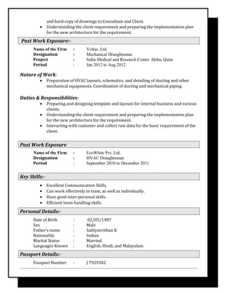 and hard copy of drawings to Consultant and Client.
• Understanding the client requirement and preparing the implementation plan
for the new architecture for the requirement.
Past Work Exposure:-
Name of the Firm : Voltas .Ltd.
Designation : Mechanical Draughtsman
Project : Sidra Medical and Research Center Doha, Qatar
Period : Jan 2012 to Aug 2012
Nature of Work:
• Preparation of HVAC layouts, schematics, and detailing of ducting and other
mechanical equipments. Coordination of ducting and mechanical piping.
Duties & Responsibilities:
• Preparing and designing template and layouts for internal business and various
clients.
• Understanding the client requirement and preparing the implementation plan
for the new architecture for the requirement.
• Interacting with customer and collect raw data for the basic requirement of the
client.
Past Work Exposure
Name of the Firm : EcoWhite Pvt. Ltd.
Designation : HVAC Draughtsman
Period : September 2010 to December 2011
Key Skills:-
• Excellent Communication Skills.
• Can work effectively in team, as well as individually.
• Have good inter-personal skills.
• Efficient team handling skills.
Personal Details:-
Date of Birth : 02/05/1987
Sex : Male
Father’s name : Sathyavrithan K
Nationality : Indian
Marital Status : Married
Languages Known : English, Hindi, and Malayalam
Passport Details:-
Passport Number : J 7929382
 