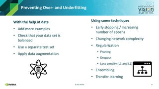 © 2021 NVIDIA
Preventing Over- and Underfitting
With the help of data
• Add more examples
• Check that your data set is
balanced
• Use a separate test set
• Apply data augmentation
15
Using some techniques
• Early stopping / increasing
number of epochs
• Changing network complexity
• Regularization
• Pruning
• Dropout
• Loss penalty (L1 and L2)
• Ensembling
• Transfer learning
 
