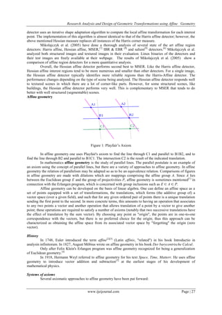 Research Analysis and Design of Geometric Transformations using Affine Geometry
detector uses an iterative shape adaptation algorithm to compute the local affine transformation for each interest
point. The implementation of this algorithm is almost identical to that of the Harris affine detector; however, the
above mentioned Hessian measure replaces all instances of the Harris corner measure.
Mikolajczyk et al. (2005) have done a thorough analysis of several state of the art affine region
detectors: Harris affine, Hessian affine, MSER,[7] IBR & EBR [8] and salient[9] detectors.[6] Mikolajczyk et al.
analyzed both structured images and textured images in their evaluation. Linux binaries of the detectors and
their test images are freely available at their webpage. The results of Mikolajczyk et al. (2005) show a
comparison of affine region detectors for a more quantitative analysis.
Overall, the Hessian affine detector performs second best to MSER. Like the Harris affine detector,
Hessian affine interest regions tend to be more numerous and smaller than other detectors. For a single image,
the Hessian affine detector typically identifies more reliable regions than the Harris-Affine detector. The
performance changes depending on the type of scene being analyzed. The Hessian affine detector responds well
to textured scenes in which there are a lot of corner-like parts. However, for some structured scenes, like
buildings, the Hessian affine detector performs very well. This is complementary to MSER that tends to do
better with well structured (segmentable) scenes.
Affine geometry

Figure 1: Playfair’s Axiom
In affine geometry one uses Playfair's axiom to find the line through C1 and parallel to B1B2, and to
find the line through B2 and parallel to B1C1. The intersection C2 is the result of the indicated translation.
In mathematics affine geometry is the study of parallel lines. The parallel postulate is an example of
an axiom using the concept of parallel lines, but there are a variety of approaches to affine geometry. In affine
geometry the relation of parallelism may be adapted so as to be an equivalence relation. Comparisons of figures
in affine geometry are made with dilations which are mappings comprising the affine group A. Since A lies
between the Euclidean group E and the group of projectivities P, affine geometry is sometimes mentioned[1] in
connection with the Erlangen program, which is concerned with group inclusions such as E ⊂ A ⊂ P.
Affine geometry can be developed on the basis of linear algebra. One can define an affine space as a
set of points equipped with a set of transformations, the translations, which forms (the additive group of) a
vector space (over a given field), and such that for any given ordered pair of points there is a unique translation
sending the first point to the second. In more concrete terms, this amounts to having an operation that associates
to any two points a vector and another operation that allows translation of a point by a vector to give another
point; these operations are required to satisfy a number of axioms (notably that two successive translations have
the effect of translation by the sum vector). By choosing any point as "origin", the points are in one-to-one
correspondence with the vectors, but there is no preferred choice for the origin; thus this approach can be
characterized as obtaining the affine space from its associated vector space by "forgetting" the origin (zero
vector).
History
In 1748, Euler introduced the term affine[2][3] (Latin affinis, "related") in his book Introductio in
analysin infinitorum. In 1827, August Möbius wrote on affine geometry in his book Der barycentrische Calcul.
Only after Felix Klein's Erlangen program was affine geometry recognized for being a generalization
of Euclidean geometry.[4]
In 1918, Hermann Weyl referred to affine geometry for his text Space, Time, Matterr. He uses affine
geometry to introduce vector addition and subtraction[5] at the earliest stages of his development of
mathematical physics.
Systems of axioms
Several axiomatic approaches to affine geometry have been put forward:

www.ijeijournal.com

Page | 27

 