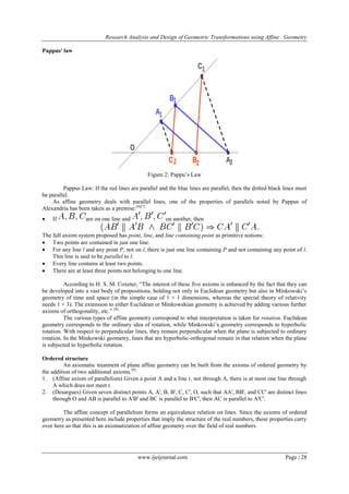 Research Analysis and Design of Geometric Transformations using Affine Geometry
Pappus' law

Figure 2: Pappu’s Law
Pappus Law: If the red lines are parallel and the blue lines are parallel, then the dotted black lines must
be parallel.
As affine geometry deals with parallel lines, one of the properties of parallels noted by Pappus of
Alexandria has been taken as a premise:[6][7]


If

are on one line and

on another, then

The full axiom system proposed has point, line, and line containing point as primitive notions:
 Two points are contained in just one line.
 For any line l and any point P, not on l, there is just one line containing P and not containing any point of l.
This line is said to be parallel to l.
 Every line contains at least two points.
 There are at least three points not belonging to one line.
According to H. S. M. Coxeter, ―The interest of these five axioms is enhanced by the fact that they can
be developed into a vast body of propositions, holding not only in Euclidean geometry but also in Minkowski’s
geometry of time and space (in the simple case of 1 + 1 dimensions, whereas the special theory of relativity
needs 1 + 3). The extension to either Euclidean or Minkowskian geometry is achieved by adding various further
axioms of orthogonality, etc.‖ [8]
The various types of affine geometry correspond to what interpretation is taken for rotation. Euclidean
geometry corresponds to the ordinary idea of rotation, while Minkowski’s geometry corresponds to hyperbolic
rotation. With respect to perpendicular lines, they remain perpendicular when the plane is subjected to ordinary
rotation. In the Minkowski geometry, lines that are hyperbolic-orthogonal remain in that relation when the plane
is subjected to hyperbolic rotation.
Ordered structure
An axiomatic treatment of plane affine geometry can be built from the axioms of ordered geometry by
the addition of two additional axioms.[9]
1. (Affine axiom of parallelism) Given a point A and a line r, not through A, there is at most one line through
A which does not meet r.
2. (Desargues) Given seven distinct points A, A', B, B', C, C', O, such that AA', BB', and CC' are distinct lines
through O and AB is parallel to A'B' and BC is parallel to B'C', then AC is parallel to A'C'.
The affine concept of parallelism forms an equivalence relation on lines. Since the axioms of ordered
geometry as presented here include properties that imply the structure of the real numbers, those properties carry
over here so that this is an axiomatization of affine geometry over the field of real numbers.

www.ijeijournal.com

Page | 28

 