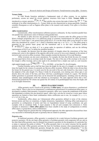 Research Analysis and Design of Geometric Transformations using Affine Geometry
Ternary fields
In 1984 Wanda Szmielew published a fundamental study of affine systems. As an algebraic
preliminary, axioms are stated for several algebraic structures from loops to fields. Ternary fields are
introduced as a ternary operation
that satisfies nine axioms that make it behave like
the
archetype of an affine transformation of x. Ternary fields are also characterized as strong quasifields. Szmielew
considers Desarguean as well as Pappian affine plane in the research work namely From affine to Euclidean
geometry.
Affine transformations
Geometrically, affine transformations (affinities) preserve collinearity. So they transform parallel lines
into parallel lines and preserve ratios of distances along parallel lines.
We identify as affine theorems any geometric result that is invariant under the affine group (in Felix
Klein's Erlangen programme this is its underlying group of symmetry transformations for affine geometry).
Consider in a vector space V, the general linear group GL(V). It is not the whole affine group because we must
allow also translations by vectors v in V. (Such a translation maps any w in V to w + v.) The affine group is
generated by the general linear group and the translations and is in fact their semidirect product
. (Here we think of V as a group under its operation of addition, and use the defining
representation of GL(V) on V to define the semidirect product.)
For example, the theorem from the plane geometry of triangles about the concurrence of the lines
joining each vertex to the midpoint of the opposite side (at the centroid or barycenter) depends on the notions of
mid-point and centroid as affine invariants. Other examples include the theorems of Ceva and Menelaus.
Affine invariants can also assist calculations. For example, the lines that divide the area of a triangle
into two equal halves form an envelope inside the triangle. The ratio of the area of the envelope to the area of
the triangle is affine invariant, and so only needs to be calculated from a simple case such as a unit isosceles
right angled triangle to give
i.e. 0.019860... or less than 2%, for all triangles.
Familiar formulas such as half the base times the height for the area of a triangle, or a third the base
times the height for the volume of a pyramid, are likewise affine invariants. While the latter is less obvious than
the former for the general case, it is easily seen for the one-sixth of the unit cube formed by a face (area 1) and
the midpoint of the cube (height 1/2). Hence it holds for all pyramids, even slanting ones whose apex is not
directly above the center of the base, and those with base a parallelogram instead of a square. The formula
further generalizes to pyramids whose base can be dissected into parallelograms, including cones by allowing
infinitely many parallelograms (with due attention to convergence). The same approach shows that a fourdimensional pyramid has 4D volume one quarter the 3D volume of its parallelopiped base times the height, and
so on for higher dimensions.

III.

RESULTS & DISCUSSION

Affine geometry can be viewed as the geometry of affine space, of a given dimension n, coordinatized
over a field K. There is also (in two dimensions) a combinatorial generalization of coordinatized affine space, as
developed in synthetic finite geometry. In projective geometry, affine space means the complement of the points
(the hyperplane) at infinity (see also projective space). Affine space can also be viewed as a vector space whose
operations are limited to those linear combinations whose coefficients sum to one, for example 2x−y, x−y+z,
(x+y+z)/3, ix+(1-i)y, etc.
Synthetically, affine planes are 2-dimensional affine geometries defined in terms of the relations
between points and lines (or sometimes, in higher dimensions, hyperplanes). Defining affine (and projective)
geometries as configurations of points and lines (or hyperplanes) instead of using coordinates, one gets
examples with no coordinate fields. A major property is that all such examples have dimension 2. Finite
examples in dimension 2 (finite affine planes) have been valuable in the study of configurations in infinite
affine spaces, in group theory, and in combinatorics.
Despite being less general than the configurational approach, the other approaches discussed have been
very successful in illuminating the parts of geometry that are related to symmetry.
Projective view
In traditional geometry, affine geometry is considered to be a study between Euclidean geometry and
projective geometry. On the one hand, affine geometry is Euclidean geometry with congruence left out, and on
the other hand affine geometry may be obtained from projective geometry by the designation of a particular line
or plane to represent the points at infinity.[10] In affine geometry there is no metric structure but the parallel
postulate does hold. Affine geometry provides the basis for Euclidean structure when perpendicular lines are
defined, or the basis for Minkowski geometry through the notion of hyperbolic orthogonality. [11] In this
www.ijeijournal.com

Page | 29

 