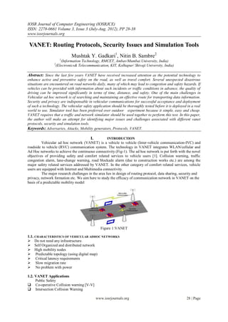 IOSR Journal of Computer Engineering (IOSRJCE)
ISSN: 2278-0661 Volume 3, Issue 3 (July-Aug. 2012), PP 28-38
www.iosrjournals.org

 VANET: Routing Protocols, Security Issues and Simulation Tools
                              Mushtak Y. Gadkari1, Nitin B. Sambre2
                       1
                        (Information Technology, RMCET, Ambav/Mumbai University, India)
                 2
                     (Electronics& Telecommunication, KIT, Kolhapur/ Shivaji University, India)

Abstract: Since the last few years VANET have received increased attention as the potential technology to
enhance active and preventive safety on the road, as well as travel comfort. Several unexpected disastrous
situations are encountered on road networks daily, many of which may lead to congestion and safety hazards. If
vehicles can be provided with information about such incidents or traffic conditions in advance, the quality of
driving can be improved significantly in terms of time, distance, and safety. One of the main challenges in
Vehicular ad hoc network is of searching and maintaining an effective route for transporting data information.
Security and privacy are indispensable in vehicular communications for successful acceptance and deployment
of such a technology. The vehicular safety application should be thoroughly tested before it is deployed in a real
world to use. Simulator tool has been preferred over outdoor experiment because it simple, easy and cheap.
VANET requires that a traffic and network simulator should be used together to perform this test. In this paper,
the author will make an attempt for identifying major issues and challenges associated with different vanet
protocols, security and simulation tools.
Keywords: Adversaries, Attacks, Mobility generators, Protocols, VANET.

                                          I.         INTRODUCTION
          Vehicular ad hoc network (VANET) is a vehicle to vehicle (Inter-vehicle communication-IVC) and
roadside to vehicle (RVC) communication system. The technology in VANET integrates WLAN/cellular and
Ad Hoc networks to achieve the continuous connectivity (Fig-1). The ad hoc network is put forth with the novel
objectives of providing safety and comfort related services to vehicle users [1]. Collision warning, traffic
congestion alarm, lane-change warning, road blockade alarm (due to construction works etc.) are among the
major safety related services addressed by VANET. In the other category of comfort related services, vehicle
users are equipped with Internet and Multimedia connectivity.
          The major research challenges in the area lies in design of routing protocol, data sharing, security and
privacy, network formation etc. We aim here to study the efficacy of communication network in VANET on the
basis of a predictable mobility model




                                                 Figure 1:VANET

1.1. CHARACTERISTICS OF VEHICULAR ADHOC NETWORKS
 Do not need any infrastructure.
 Self Organized and distributed network
 High mobility nodes
 Predictable topology (using digital map)
 Critical latency requirements
 Slow migration rate
 No problem with power

1.2. VANET Applications
     Public Safety
 Co-operative Collision warning [V-V]
 Intersection Collision Warning

                                               www.iosrjournals.org                                     28 | Page
 