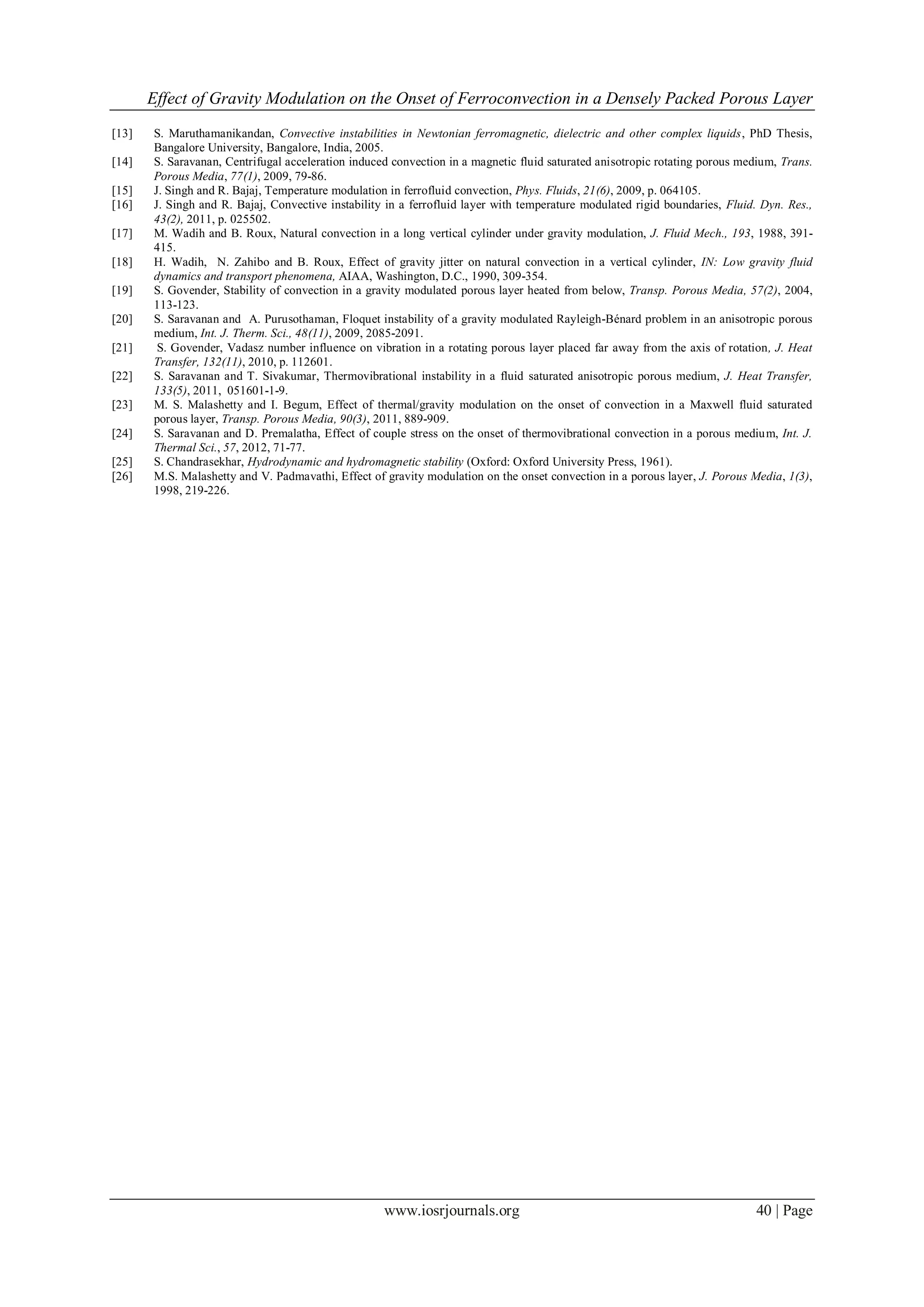 Effect of Gravity Modulation on the Onset of Ferroconvection in a Densely Packed Porous Layer
www.iosrjournals.org 40 | Page
[13] S. Maruthamanikandan, Convective instabilities in Newtonian ferromagnetic, dielectric and other complex liquids, PhD Thesis,
Bangalore University, Bangalore, India, 2005.
[14] S. Saravanan, Centrifugal acceleration induced convection in a magnetic fluid saturated anisotropic rotating porous medium, Trans.
Porous Media, 77(1), 2009, 79-86.
[15] J. Singh and R. Bajaj, Temperature modulation in ferrofluid convection, Phys. Fluids, 21(6), 2009, p. 064105.
[16] J. Singh and R. Bajaj, Convective instability in a ferrofluid layer with temperature modulated rigid boundaries, Fluid. Dyn. Res.,
43(2), 2011, p. 025502.
[17] M. Wadih and B. Roux, Natural convection in a long vertical cylinder under gravity modulation, J. Fluid Mech., 193, 1988, 391-
415.
[18] H. Wadih, N. Zahibo and B. Roux, Effect of gravity jitter on natural convection in a vertical cylinder, IN: Low gravity fluid
dynamics and transport phenomena, AIAA, Washington, D.C., 1990, 309-354.
[19] S. Govender, Stability of convection in a gravity modulated porous layer heated from below, Transp. Porous Media, 57(2), 2004,
113-123.
[20] S. Saravanan and A. Purusothaman, Floquet instability of a gravity modulated Rayleigh-Bénard problem in an anisotropic porous
medium, Int. J. Therm. Sci., 48(11), 2009, 2085-2091.
[21] S. Govender, Vadasz number influence on vibration in a rotating porous layer placed far away from the axis of rotation, J. Heat
Transfer, 132(11), 2010, p. 112601.
[22] S. Saravanan and T. Sivakumar, Thermovibrational instability in a fluid saturated anisotropic porous medium, J. Heat Transfer,
133(5), 2011, 051601-1-9.
[23] M. S. Malashetty and I. Begum, Effect of thermal/gravity modulation on the onset of convection in a Maxwell fluid saturated
porous layer, Transp. Porous Media, 90(3), 2011, 889-909.
[24] S. Saravanan and D. Premalatha, Effect of couple stress on the onset of thermovibrational convection in a porous medium, Int. J.
Thermal Sci., 57, 2012, 71-77.
[25] S. Chandrasekhar, Hydrodynamic and hydromagnetic stability (Oxford: Oxford University Press, 1961).
[26] M.S. Malashetty and V. Padmavathi, Effect of gravity modulation on the onset convection in a porous layer, J. Porous Media, 1(3),
1998, 219-226.
 