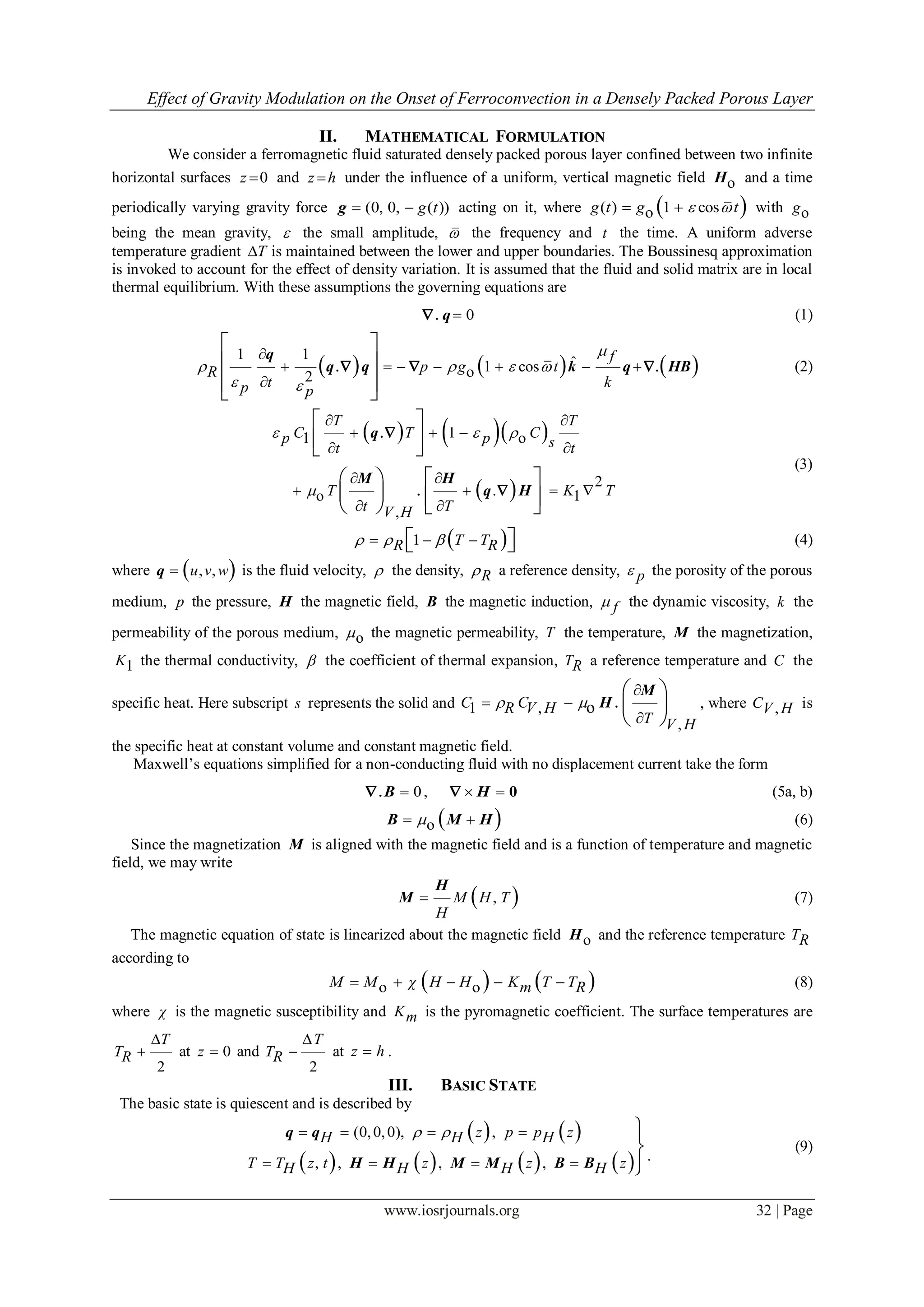 Effect of Gravity Modulation on the Onset of Ferroconvection in a Densely Packed Porous Layer
www.iosrjournals.org 32 | Page
II. MATHEMATICAL FORMULATION
We consider a ferromagnetic fluid saturated densely packed porous layer confined between two infinite
horizontal surfaces 0z  and z h under the influence of a uniform, vertical magnetic field oH and a time
periodically varying gravity force (0, 0, ( ))g t g acting on it, where  ( ) 1 cosog t g t   with og
being the mean gravity,  the small amplitude,  the frequency and t the time. A uniform adverse
temperature gradient T is maintained between the lower and upper boundaries. The Boussinesq approximation
is invoked to account for the effect of density variation. It is assumed that the fluid and solid matrix are in local
thermal equilibrium. With these assumptions the governing equations are
0. q (1)
     
1 1
ˆ1 coso2
. .

      

 
 
  
f
p g tR
t kp p

   
 
q
q q k q HB   (2)
    
 
11 o
2
.o 1
,
.
.
 
  
 
 
   
 
 
  
   
      
T T
C T Cp p st t
T K T
t TV H
  

q
M H
q H


(3)
 1 T TR R       (4)
where  , ,u v wq is the fluid velocity,  the density, R a reference density, p the porosity of the porous
medium, p the pressure, H the magnetic field, B the magnetic induction, f the dynamic viscosity, k the
permeability of the porous medium, o the magnetic permeability, T the temperature, M the magnetization,
1K the thermal conductivity,  the coefficient of thermal expansion, TR a reference temperature and C the
specific heat. Here subscript s represents the solid and 1 ,
,
o .

 

 
 
 
C CR V H
T V H
 
M
H , where ,CV H is
the specific heat at constant volume and constant magnetic field.
Maxwell’s equations simplified for a non-conducting fluid with no displacement current take the form
0. B ,  H 0 (5a, b)
 o B M H (6)
Since the magnetization M is aligned with the magnetic field and is a function of temperature and magnetic
field, we may write
 ,M H T
H

H
M (7)
The magnetic equation of state is linearized about the magnetic field oH and the reference temperature TR
according to
   o oM M χ H H K T Tm R     (8)
where χ is the magnetic susceptibility and Km is the pyromagnetic coefficient. The surface temperatures are
2
T
TR

 at 0z  and
2
T
TR

 at z h .
III. BASIC STATE
The basic state is quiescent and is described by
   
       
(0,0,0), ,
, , , ,
z p p zH H H
T T z t z z zH H H H
   
   



 q q
H H M M B B .
(9)
 