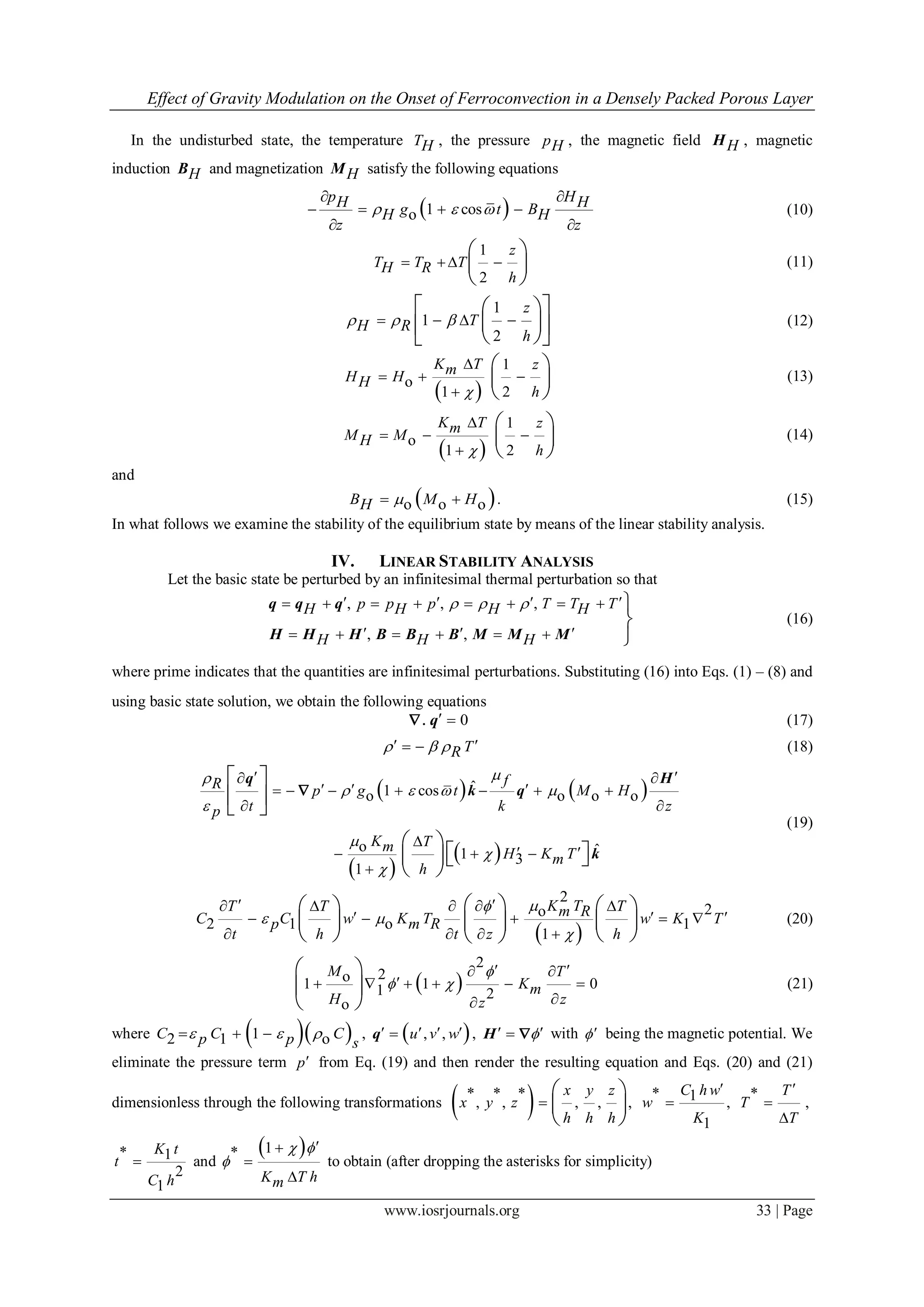 Effect of Gravity Modulation on the Onset of Ferroconvection in a Densely Packed Porous Layer
www.iosrjournals.org 33 | Page
In the undisturbed state, the temperature TH , the pressure pH , the magnetic field HH , magnetic
induction HB and magnetization HM satisfy the following equations
 1 coso
p HH Hg t BH H
z z
  
 
   
 
(10)
1
2
z
T T TH R
h
  
 
 
 
(11)
1
1
2
z
TH R
h
   
  
    
   (12)
 
1
o
1 2
K T zmH HH
h

  

 
 
 
(13)
 
1
o
1 2
K T zmM MH
h

  

 
 
 
(14)
and
 o o oB M HH   . (15)
In what follows we examine the stability of the equilibrium state by means of the linear stability analysis.
IV. LINEAR STABILITY ANALYSIS
Let the basic state be perturbed by an infinitesimal thermal perturbation so that
, , ,
, ,
p p p T T TH H H H
H H H
            
       



q q q
H H H B B B M M M
(16)
where prime indicates that the quantities are infinitesimal perturbations. Substituting (16) into Eqs. (1) – (8) and
using basic state solution, we obtain the following equations
0.  q (17)
TR     (18)
   
 
 
ˆ1 coso o o o
o ˆ1 3
1
fR p g t M H
t k zp
K Tm H K Tm
h

   




  
        
 

   

 
 
 
 
   
 
q H
k q
k

(19)
 
2
2o
2 1 o 1
1
K TT T Tm RC C w K T w K Tp m R
t h t z h

 

     
      
   
    
    
    
(20)
 
2
2o1 1 01 2
o
M T
Km
H zz

 
  
     

 
 
 
(21)
where   12 1 oC C Cp p s
     ,  , ,u v w   q ,  H  with  being the magnetic potential. We
eliminate the pressure term p from Eq. (19) and then render the resulting equation and Eqs. (20) and (21)
dimensionless through the following transformations  ,
* * *
, , , ,
 
 
 
x y z
x y z
h h h
* 1 ,
1
C hw
w
K


*
,
T
T
T



* 1
2
1
K t
t
C h
 and
 1*
K T hm
 




to obtain (after dropping the asterisks for simplicity)
 