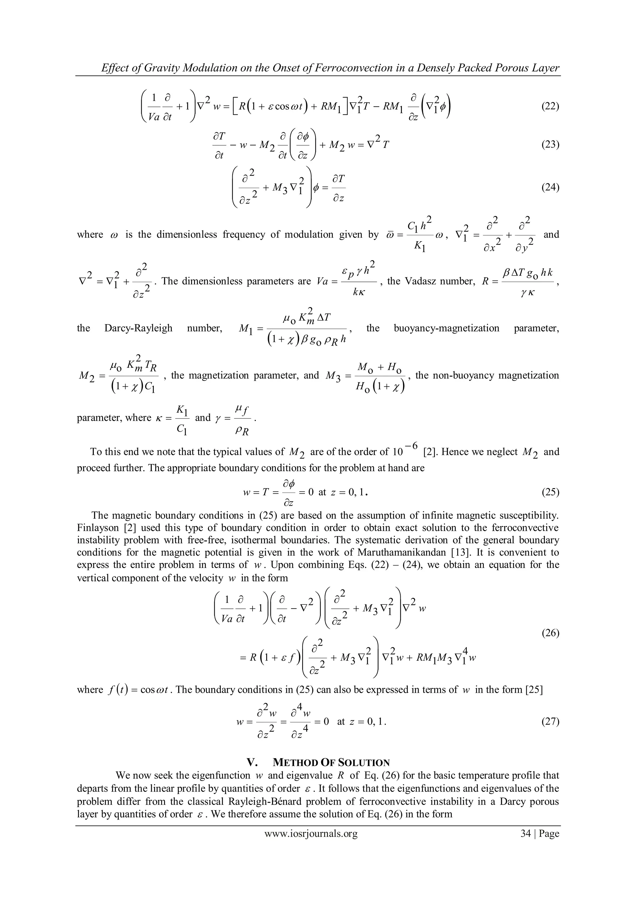 Effect of Gravity Modulation on the Onset of Ferroconvection in a Densely Packed Porous Layer
www.iosrjournals.org 34 | Page
   1 2 2 2
1 1 cos 1 1 1 1w R t RM T RM
Va t z
  
 
       
 
 
    
 
(22)
2
2 2
T
w M M w T
t t z
  
    
  
 
 
 
(23)
2
2
3 12
T
M
zz

 
  

 
  
 
(24)
where  is the dimensionless frequency of modulation given by
2
1
1
C h
K
  ,
2 2
2
1 2 2
x y
 
  
 
and
2
2 2
1 2
z

   

. The dimensionless parameters are
2
hp
Va
k
 

 , the Vadasz number, oT g hk
R



 
,
the Darcy-Rayleigh number,
 
2
o
1
1 o
K Tm
M
g hR




  
, the buoyancy-magnetization parameter,
 
2
o
2
1 1
K Tm R
M
C




, the magnetization parameter, and
 
o o
3
1o



M H
M
H 
, the non-buoyancy magnetization
parameter, where 1
1
K
C
  and
f
R



 .
To this end we note that the typical values of 2M are of the order of
6
10

[2]. Hence we neglect 2M and
proceed further. The appropriate boundary conditions for the problem at hand are
0w T
z

  

at 0, 1z  . (25)
The magnetic boundary conditions in (25) are based on the assumption of infinite magnetic susceptibility.
Finlayson [2] used this type of boundary condition in order to obtain exact solution to the ferroconvective
instability problem with free-free, isothermal boundaries. The systematic derivation of the general boundary
conditions for the magnetic potential is given in the work of Maruthamanikandan [13]. It is convenient to
express the entire problem in terms of w . Upon combining Eqs. (22) – (24), we obtain an equation for the
vertical component of the velocity w in the form
 
2
1 2 2 2
1 3 12
2
2 2 4
1 3 1 1 1 3 12
M w
Va t t z
R f M w RM M w
z

  
     
  

      

   
         
 
  
 
(26)
where   cosf t t . The boundary conditions in (25) can also be expressed in terms of w in the form [25]
2 4
0
2 4
w w
w
z z
 
  
 
at 0, 1z  . (27)
V. METHOD OF SOLUTION
We now seek the eigenfunction w and eigenvalue R of Eq. (26) for the basic temperature profile that
departs from the linear profile by quantities of order  . It follows that the eigenfunctions and eigenvalues of the
problem differ from the classical Rayleigh-Bénard problem of ferroconvective instability in a Darcy porous
layer by quantities of order  . We therefore assume the solution of Eq. (26) in the form
 