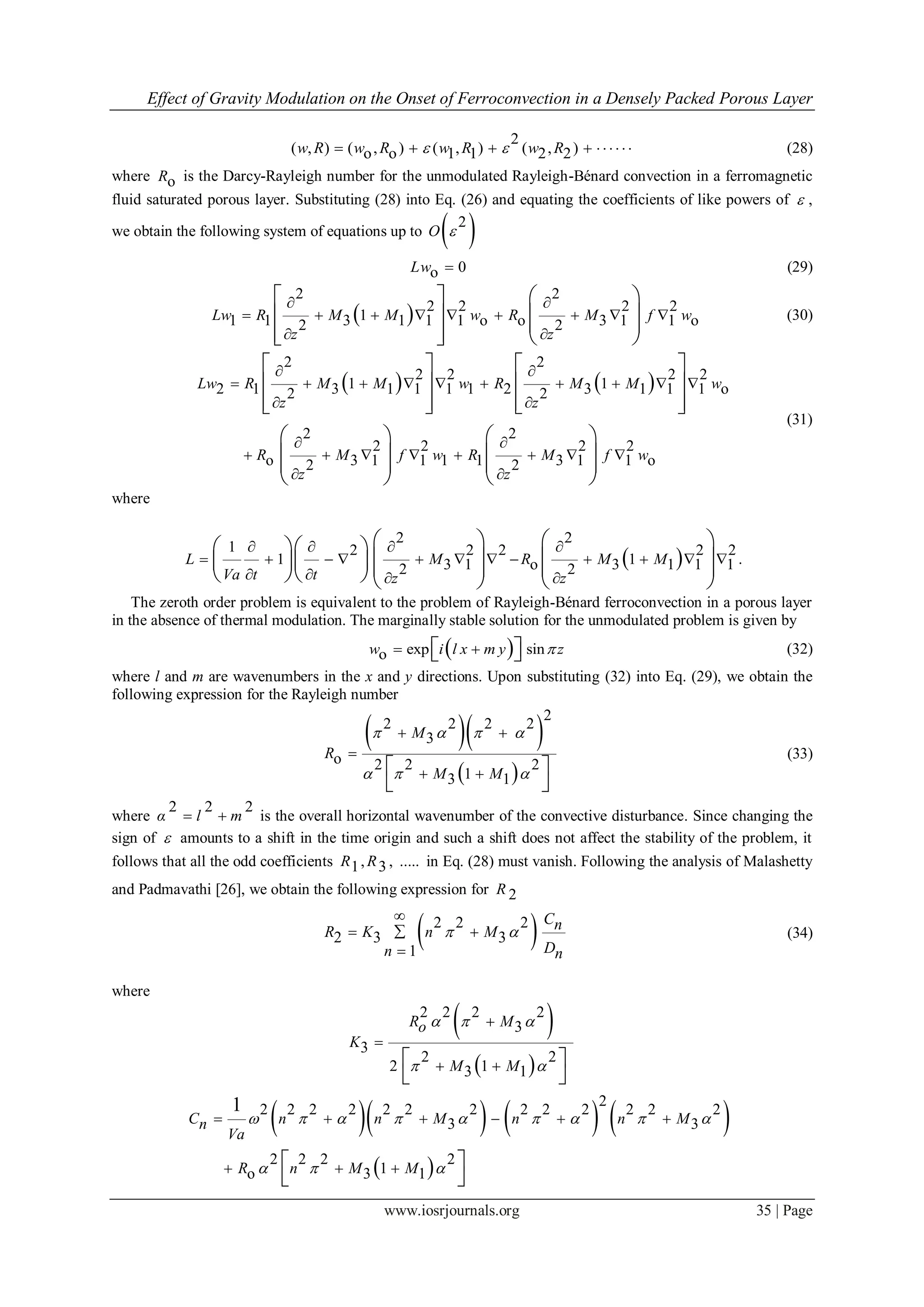 Effect of Gravity Modulation on the Onset of Ferroconvection in a Densely Packed Porous Layer
www.iosrjournals.org 35 | Page
2
( , ) ( , ) ( , ) ( , )o o 1 1 2 2w R w R w R w R      (28)
where oR is the Darcy-Rayleigh number for the unmodulated Rayleigh-Bénard convection in a ferromagnetic
fluid saturated porous layer. Substituting (28) into Eq. (26) and equating the coefficients of like powers of  ,
we obtain the following system of equations up to  2
O 
0oLw  (29)
 
2 2
2 2 2 2
11 1 3 1 1 1 o o 3 1 1 o2 2
Lw R M M w R M f w
z z
 
        
 
   
        
(30)
   
2 2
2 2 2 2
1 12 1 3 1 1 1 1 2 3 1 1 1 o2 2
2 2
2 2 2 2
o 3 1 1 1 1 3 1 1 o2 2
Lw R M M w R M M w
z z
R M f w R M f w
z z
 
         
 
 
       
 
   
   
      
   
      
   
(31)
where
 
2 2
1 2 2 2 2 2
1 13 1 o 3 1 1 12 2
L M R M M
Va t t z z
   
           
   
     
               
.
The zeroth order problem is equivalent to the problem of Rayleigh-Bénard ferroconvection in a porous layer
in the absence of thermal modulation. The marginally stable solution for the unmodulated problem is given by
 exp sinow i l x m y z    (32)
where l and m are wavenumbers in the x and y directions. Upon substituting (32) into Eq. (29), we obtain the
following expression for the Rayleigh number
  
 
2
2 2 2 2
3
o 2 2 2
13 1
M
R
M M
   
  
 

  
 
(33)
where
2 2 2
α l m  is the overall horizontal wavenumber of the convective disturbance. Since changing the
sign of  amounts to a shift in the time origin and such a shift does not affect the stability of the problem, it
follows that all the odd coefficients , , .....1 3R R in Eq. (28) must vanish. Following the analysis of Malashetty
and Padmavathi [26], we obtain the following expression for 2R
 2 2 2
2 3 3
1

 

CnR K n M
Dn n
  (34)
where
 
 
2 2 2 2
3
3
2 2
2 13 1


  
 
R Mo
K
M M
  
 
      
 
2
2 2 2 2 2 2 2 2 2 2 2 2 2
3 3
2 2 2 2
1o 3 1
1
C n n M n n Mn
Va
R n M M
        
  
     
   
 
 