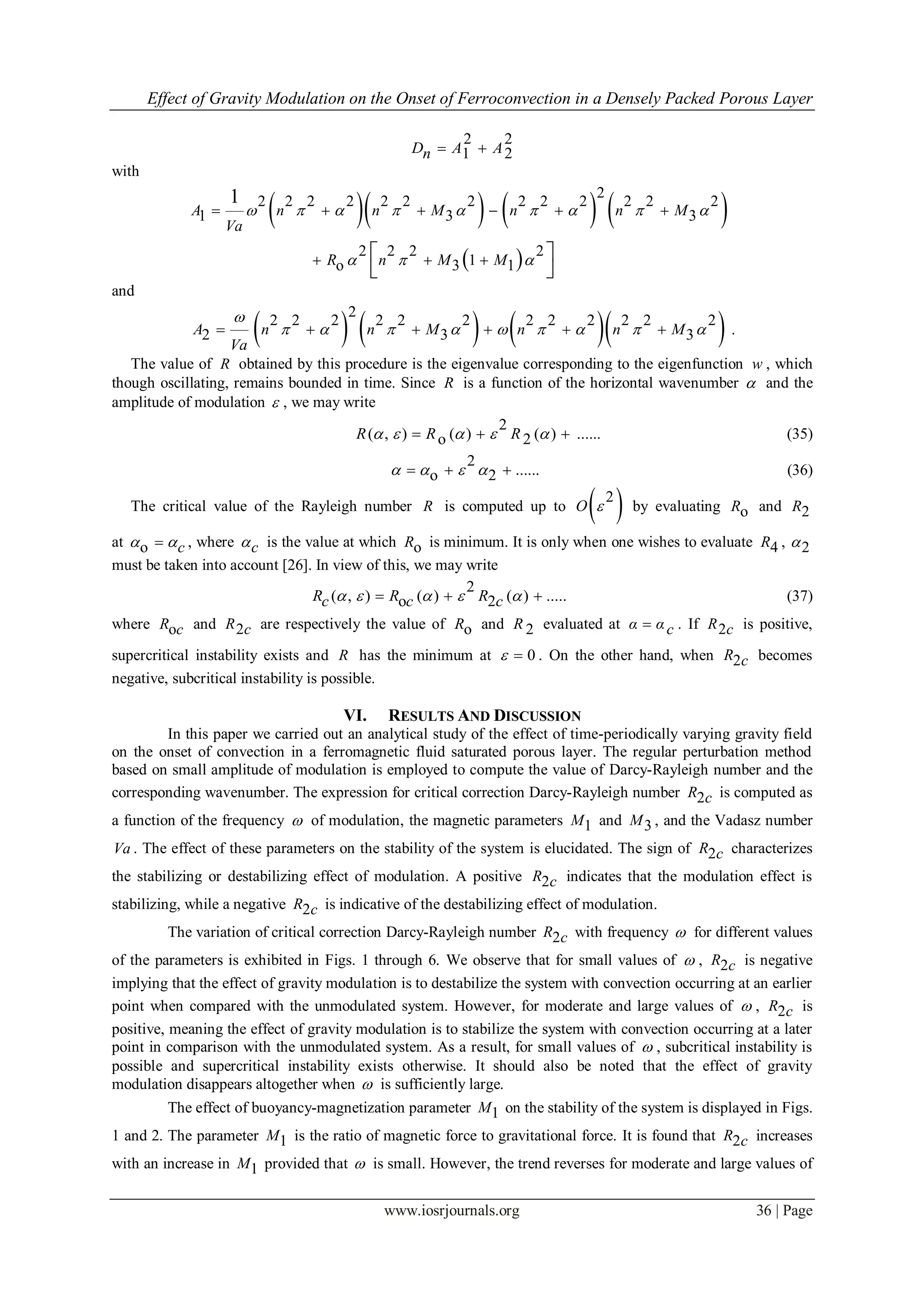 Effect of Gravity Modulation on the Onset of Ferroconvection in a Densely Packed Porous Layer
www.iosrjournals.org 36 | Page
2 2
1 2D A An  
with
      
 
2
2 2 2 2 2 2 2 2 2 2 2 2 2
1 3 3
2 2 2 2
1o 3 1
1
A n n M n n M
Va
R n M M
        
  
     
   
 
and
      
2
2 2 2 2 2 2 2 2 2 2 2 2
2 3 3A n n M n n M
Va

              .
The value of R obtained by this procedure is the eigenvalue corresponding to the eigenfunction w , which
though oscillating, remains bounded in time. Since R is a function of the horizontal wavenumber  and the
amplitude of modulation  , we may write
2
( , ) ( ) ( ) ......o 2R R R       (35)
2
......o 2      (36)
The critical value of the Rayleigh number R is computed up to  2
O  by evaluating oR and 2R
at o c  , where c is the value at which oR is minimum. It is only when one wishes to evaluate 4R , 2
must be taken into account [26]. In view of this, we may write
2
( , ) ( ) ( ) .....o 2R R Rc c c       (37)
where oR c and 2R c are respectively the value of oR and 2R evaluated at α α c . If 2R c is positive,
supercritical instability exists and R has the minimum at 0  . On the other hand, when 2R c becomes
negative, subcritical instability is possible.
VI. RESULTS AND DISCUSSION
In this paper we carried out an analytical study of the effect of time-periodically varying gravity field
on the onset of convection in a ferromagnetic fluid saturated porous layer. The regular perturbation method
based on small amplitude of modulation is employed to compute the value of Darcy-Rayleigh number and the
corresponding wavenumber. The expression for critical correction Darcy-Rayleigh number 2R c is computed as
a function of the frequency  of modulation, the magnetic parameters 1M and 3M , and the Vadasz number
Va . The effect of these parameters on the stability of the system is elucidated. The sign of 2R c characterizes
the stabilizing or destabilizing effect of modulation. A positive 2R c indicates that the modulation effect is
stabilizing, while a negative 2R c is indicative of the destabilizing effect of modulation.
The variation of critical correction Darcy-Rayleigh number 2R c with frequency  for different values
of the parameters is exhibited in Figs. 1 through 6. We observe that for small values of  , 2R c is negative
implying that the effect of gravity modulation is to destabilize the system with convection occurring at an earlier
point when compared with the unmodulated system. However, for moderate and large values of  , 2R c is
positive, meaning the effect of gravity modulation is to stabilize the system with convection occurring at a later
point in comparison with the unmodulated system. As a result, for small values of  , subcritical instability is
possible and supercritical instability exists otherwise. It should also be noted that the effect of gravity
modulation disappears altogether when  is sufficiently large.
The effect of buoyancy-magnetization parameter 1M on the stability of the system is displayed in Figs.
1 and 2. The parameter 1M is the ratio of magnetic force to gravitational force. It is found that 2R c increases
with an increase in 1M provided that  is small. However, the trend reverses for moderate and large values of
 