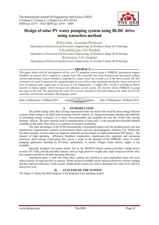 The International Journal Of Engineering And Science (IJES)
|| Volume || 3 || Issue || 3 || Pages || 41-46 || 2014 ||
ISSN (e): 2319 – 1813 ISSN (p): 2319 – 1805
www.theijes.com The IJES Page 41
Design of solar PV water pumping system using BLDC drive
using sensorless method
B.Kavitha, Assistant Professor
Department of Electrical and Electronics Engineering, Sri Krishna College Of Technology.
S.Karthikeyan, UG Student
Department of Electrical and Electronics Engineering, Sri Krishna College Of Technology.
B.Iswarya, UG Student
Department of Electrical and Electronics Engineering, Sri Krishna College Of Technology.
--------------------------------------------------------------ABSTRACT--------------------------------------------------
This paper deals with the development of low cost PV pumping system using a PMBLDC (permanent magnet
brushless dc motor) drive coupled to a pump load. The controller has been designed and developed without
current and position sensors therefore reducing to a large extent the overall cost of the drive system. DC-DC
converters are used to maintain the required output in case of low solar insolation during the winter and also in
case of reduced solar output due to increase in cell temperature. A simple filter circuit is introduced before
inverter to reduce ripples which increases the efficiency of the system. The inverter drives PMBLDC to pump
the water to the tank. The input from the water level sensors attached to the tank indicates the water level to the
controller and thereby automates the pumping system.
---------------------------------------------------------------------------------------------------------------------------------------
Date of Submission: 14 March 2014 Date of Publication: 30 March 2014
---------------------------------------------------------------------------------------------------------------------------------------
I. INTRODUCTION
The global energy crisis that is being experienced today has lead to the need for more energy efficient
systems. Solar energy is an ideal form of energy with the features of being environment friendly and substitute
of dwindling energy resources. It is clean, non-exhaustible and available all over the world with varying
intensity. Silicon - the main material used in manufacturing of solar cells - is the second-most plentiful element
available on the earth. Thus, there is no problem of resource availability.
The main advantages of the ECM (electronically commutated motor) over the brushed motors are less
maintenance requirements, reduced environmental effects and less electromagnetic radiation I-2]. Within the
last three decades, several improved magnetic materials are developed for high-performance PM motors. The
features of high operating efficiency, brushless construction, maintenance-free operation and increasing
awareness about energy conservation have given a scope to the demand of the PMBLDC motor in water
pumping application operated by PV-array, particularly, in remote villages where electric supply is not
available.
Specially designed low-inertia motors fed by the MOSFET-based current-controlled voltage-source
inverter (CC-VSI), provide desirable features such as high power-to weight ratio, high torque-to-current ratio,
fast response and above all high operating efficiency.
Automation plays a vital role when these systems are installed in rural unattended zones and areas
where scarcity of water prevails in summer. Water resource available can be utilized effectively without wastage
and this improves efficiency of the system. Simple probe sensors are used to determine the water level which is
also of low cost.
II. ANALYSIS OF THE SYSTEM
The figure (1) shows the block diagram of the proposed water pumping system.
 